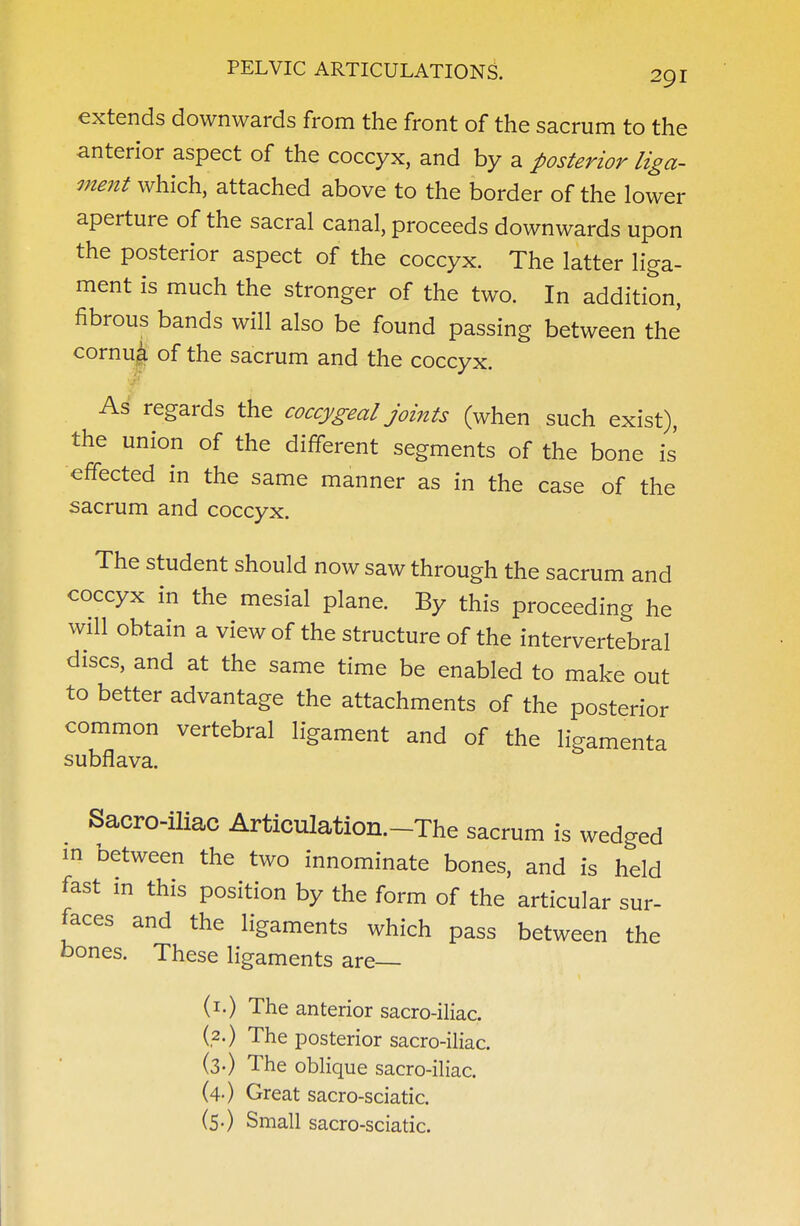 extends downwards from the front of the sacrum to the anterior aspect of the coccyx, and by a posterior liga- ment which, attached above to the border of the lower aperture of the sacral canal, proceeds downwards upon the posterior aspect of the coccyx. The latter liga- ment is much the stronger of the two. In addition, fibrous bands will also be found passing between the cornu^ of the sacrum and the coccyx. As regards the coccygeal joints (when such exist), the union of the different segments of the bone is' effected in the same manner as in the case of the sacrum and coccyx. The student should now saw through the sacrum and coccyx in the mesial plane. By this proceeding he will obtain a view of the structure of the intervertebral discs, and at the same time be enabled to make out to better advantage the attachments of the posterior common vertebral ligament and of the ligamenta subflava. Sacro-iliac Articulation.-The sacrum is wedged m between the two innominate bones, and is held fast in this position by the form of the articular sur- faces and the ligaments which pass between the bones. These ligaments are— (i.) The anterior sacro-iliac. (2.) The posterior sacro-iliac. (3-) The oblique sacro-iliac. (4-) Great sacro-sciatic. (5.) Small sacro-sciatic.