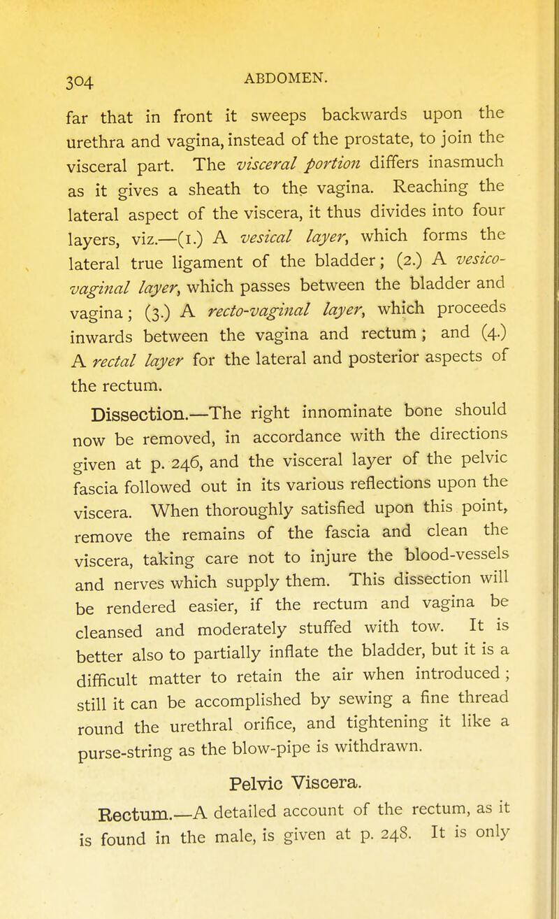 far that in front it sweeps backwards upon the urethra and vagina, instead of the prostate, to join the visceral part. The visceral portion differs inasmuch as it gives a sheath to the vagina. Reaching the lateral aspect of the viscera, it thus divides into four layers, viz.—(i.) A vesical layer, which forms the lateral true ligament of the bladder; (2.) A vesico- vaginal layer, which passes between the bladder and vagina; (3.) A recto-vaginal layer, which proceeds inwards between the vagina and rectum ; and (4.) A rectal layer for the lateral and posterior aspects of the rectum. Dissection.—The right innominate bone should now be removed, in accordance with the directions given at p. 246, and the visceral layer of the pelvic fascia followed out in its various reflections upon the viscera. When thoroughly satisfied upon this point, remove the remains of the fascia and clean the viscera, taking care not to injure the blood-vessels and nerves which supply them. This dissection will be rendered easier, if the rectum and vagina be cleansed and moderately stuffed with tow. It is better also to partially inflate the bladder, but it is a difficult matter to retain the air when introduced; still it can be accomplished by sewing a fine thread round the urethral orifice, and tightening it like a purse-string as the blow-pipe is withdrawn. Pelvic Viscera. Rectum.—A detailed account of the rectum, as it is found in the male, is given at p. 248. It is only