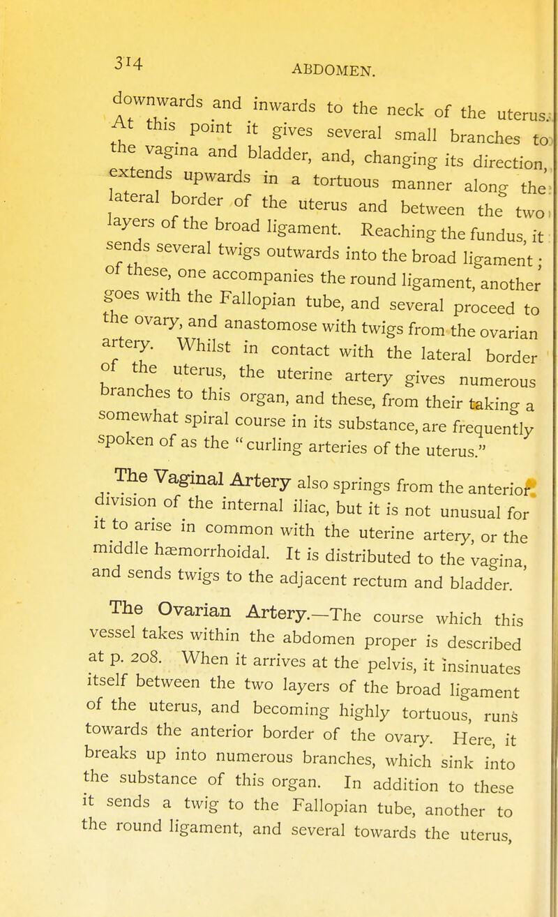 downwards and inwards to the neck of the uterus. At th,s point it gives several small branches to the vagina and bladder, and, changing its direction, extends upwards in a tortuous manner along the ateral border of the uterus and between the two- layers of the broad ligament. Reaching the fundus, it sends several twigs outwards into the broad ligament • ol these, one accompanies the round ligament, another goes w,th the Fallopian tube, and several proceed to the ovaiy, and anastomose with twigs from the ovarian arteo'. Whilst in contact with the lateral border ' of the uterus, the uterine artery gives numerous branches to this organ, and these, from their taking a somewhat spiral course in its substance, are frequently spoken of as the  curling arteries of the uterus. The Vaginal Artery also springs from the anterioft division of the internal iliac, but it is not unusual for It to arise in common with the uterine arteiy. or the middle haemorrhoidal. It is distributed to the vagina and sends twigs to the adjacent rectum and bladder. ' The Ovarian Artery.-The course which this vessel takes within the abdomen proper is described at p. 208. When it arrives at the pelvis, it insinuates Itself between the two layers of the broad ligament of the uterus, and becoming highly tortuous, runs towards the anterior border of the ovary Here, it breaks up into numerous branches, which sink into the substance of this organ. In addition to these It sends a twig to the Fallopian tube, another to the round ligament, and several towards the uterus.