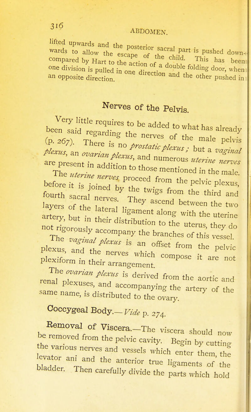 ABDOMEN. compared by Hart to the action nf / l- ™' been: one division is pulled n one H? ° door, when an opposite direction ^ *^ er pushed in Nerves of the Pelvis. bee?TaM tTXr ,1?^ ^'^^^^ - ^as already (-p 267-1 TK ^ '^ ''^ lale pelvis S^?an   but a 4'J present ,n add.tton to those mentioned in the male be^t^ri:Toi^t 'rr'^^^^^^ ^ fourth sa a Tel ^ ''^ layers of fC ? ^ ^^ between the two arte^ butt \T^V'''^'^^' ^^'^^ -ith the uterine rigorously accompany the branches of this vessel plIxtTorrfn th • ^ ^'P- °t piexiiorm in their arrangement renal plexuses, and accompanying the artery of the same name, is distributed to the ovary. Coccygeal Body.- Vide p. 274. Removal of Viscera.-The viscera should now be removed from the pelvic cavity. Begin by cutting he vanous nerves and vessels which enter them tl.: bladder. Then carefully divide the parts which hold