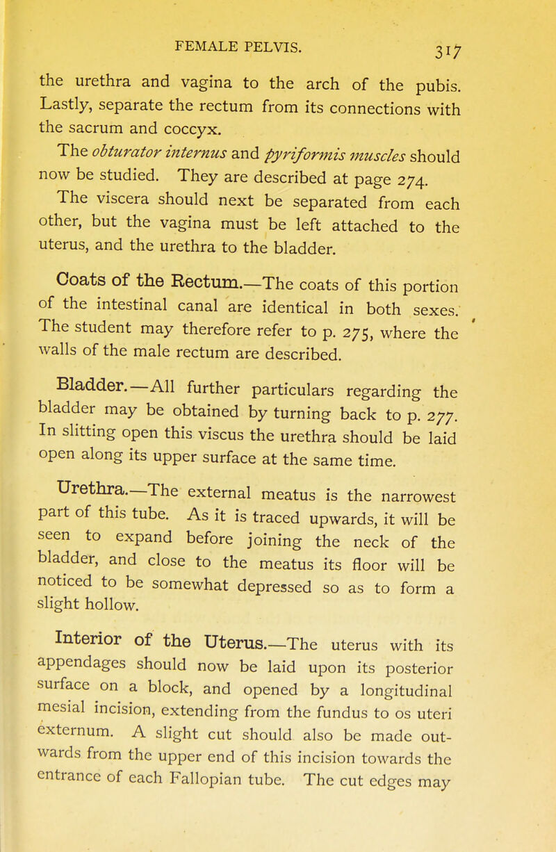 the urethra and vagina to the arch of the pubis. Lastly, separate the rectum from its connections with the sacrum and coccyx. The obturator internus and pyrifonnis muscles should now be studied. They are described at page 274. The viscera should next be separated from each other, but the vagina must be left attached to the uterus, and the urethra to the bladder. Coats of the Rectum.—The coats of this portion of the intestinal canal are identical in both sexes. The student may therefore refer to p. 275, where the walls of the male rectum are described. Bladder.—All further particulars regarding the bladder may be obtained by turning back to p. 277. In slitting open this viscus the urethra should be laid open along its upper surface at the same time. Urethra.—The external meatus is the narrowest part of this tube. As it is traced upwards, it will be seen to expand before joining the neck of the bladder, and close to the meatus its floor will be noticed to be somewhat depressed so as to form a slight hollow. Interior of the Uterus.—The uterus with its appendages should now be laid upon its posterior surface on a block, and opened by a longitudinal mesial incision, extending from the fundus to os uteri externum. A slight cut should also be made out- wards from the upper end of this incision towards the entrance of each Fallopian tube. The cut edges may