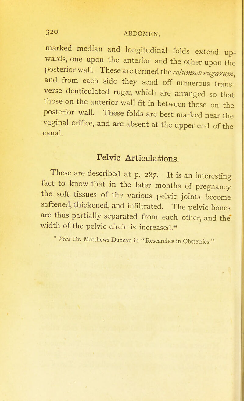 marked median and longitudinal folds extend up- wards, one upon the anterior and the other upon the posterior wall. These are termed the columncE rugaruin, and from each side they send off numerous trans- verse denticulated rugae, which are arranged so that those on the anterior wall fit in between those on the posterior wall. These folds are best marked near the vaginal orifice, and are absent at the upper end of the canal. Pelvic Articulations. These are described at p. 287. It is an interesting fact to know that in the later months of pregnancy the soft tissues of the various pelvic joints become softened, thickened, and infiltrated. The pelvic bones are thus partially separated from each other, and the width of the pelvic circle is increased.* * Vide Dr. Matthews Duncan in Researches in Obstetrics.
