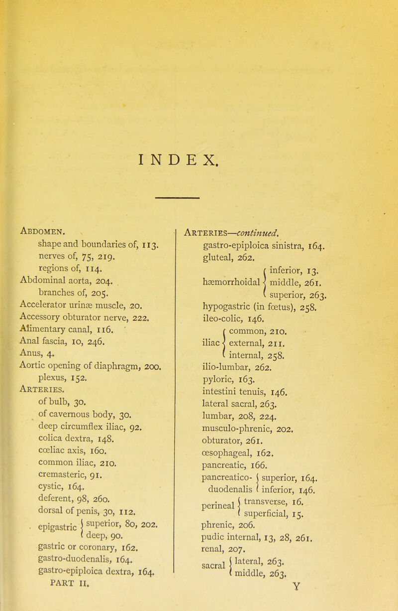 INDEX. Abdomen. shape and boundaries of, 113. nerves of, 75, 219. regions of, 114. Abdominal aorta, 204. branches of, 205. Accelerator urinae muscle, .20. Accessory obturator nerve, 222. Alimentary canal, 116. Anal fascia, 10, 246. Anus, 4. Aortic opening of diaphragm, 200. plexus, 152. Arteries. of bulb, 30. of cavernous body, 30. deep circumflex iliac, 92. colica dextra, 148. cceliac axis, 160. common iliac, 210. cremasteric, 91. cystic, 164. deferent, 98, 260. dorsal of penis, 30, 112. • epigastric j supeHor, 80, 202. ( deep, 90, gastric or coronary, 162. gastro-duodenalis, 164. gastro-epiploica dextra, 164. PART II. Arteries—continued, gastro-epiploica sinistra, 164. gluteal, 262. !inferior, 13. middle, 261. superior, 263. hypogastric (in foetus), 258. ileo-colic, 146. !common, 210. external, 211. internal, 258. ilio-lumbar, 262. pyloric, 163. intestini tenuis, 146. lateral sacral, 263. lumbar, 208, 224. musculo-phrenic, 202. obturator, 261. oesophageal, 162. pancreatic, 166. pancreatico- ( superior, 164. duodenalis (inferior, 146. perineal j t^^^sverse, 16. ( superficial, 15. phrenic, 206. pudic internal, 13, 28, 261. renal, 207. sacral \ l^^^'^^^' ^^S- ( middle, 263. Y