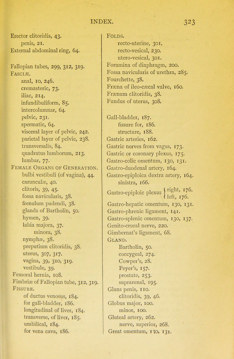 Erector clitoridis, 43. penis, 21. External abdominal ring, 64. Fallopian tubes, 299, 312, 319. Fasci/e. anal, 10, 246. cremasteric, 73. iliac, 214. infundibuliform, 85. intercolumnar, 64. pelvic, 231. spermatic, 64. visceral layer of pelvic, 242. parietal layer of pelvic, 238. transversalis, 84. quadratus lumborum, 213. lumbar, 77. Female Organs of Generation. bulbi vestibuli (of vagina), 44. carunculce, 40. clitoris, 39, 45. fossa navicularis, 38. frenulum pudendi, 38. glands of Bartholin, 50. hymen, 39. labia majora, 37. minora, 38. nymphae, 38. preputium clitoridis, 38. uterus, 307, 317. vagina, 39, 310, 319. vestibule, 39. Femoral hernia, 108. Fimbriae of Fallopian tube, 312, 319. Fissure. of ductus venosus, 184. • for gall-bladder, 186. longitudinal of liver, 184. transverse, of liver, 185. umbilical, 184. for vena cava, 186. Folds. recto-uterine, 301. recto-vesical, 230. utero-vesical, 301. Foramina of diaphragm, 200. Fossa navicularis of urethra, 285. Fourchette, 38. Frasna of ileo-csecal valve, i6o, Frsenum clitoridis, 38. Fundus of uterus, 308. Gall-bladder, 187. fissure for, 186. structure, 188. Gastric arteries, 162. Gastric nerves from vagus, 173. Gastric or coronary plexus, 175. Gastro-colic omentum, 130, 131. Gastro-duodenal artery, 164. Gastro-epiploica dextra artery, 164. sinistra, 166. Gastro-epiploic plexus | ^^S^^' '7^' ( left, 176. Gastro-hepatic omentum, 130, 131. Gastro-phrenic ligament, 141. Gastro-splenic omentum, 130, 137. Genito-crural nerve, 220. Gimbernat's ligament, 68. Gland. Bartholin, 50. coccygeal, 274. Cowper's, 28. Peyer's, 157. prostate, 253. suprarenal, 195. Glans penis, 110. clitoridis, 39, 46. Globus major, 100. minor, lOO. Gluteal artery, 262. nerve, superior, 268. Great omentum, 130, 131.