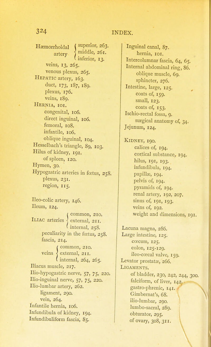 Hsemorrhoidal ( superior, 263. artery ) middle, 261. ' inferior, 13. veins, 13, 265. venous plexus, 265. Hepatic artery, 163. duct, 173, 187, 189. plexus, 176. veins, 189. Hernia, ioi. congenital, 106. direct inguinal, 106. femoral, 108. infantile, 106. oblique inguinal, 104. Hesselbach's triangle, 89, 103. Hilus of kidney, 191. of spleen, 120. Hymen, 30. Hypogastric arteries in foetus, 258. plexus, 231. region, 115. Ileo-colic artery, 146. Ileum, 124. icommon, 210. external, 211. internal, 258. peculiarity in the foetus, 258. fascia, 214. !common, 210. external, 211. internal, 264, 265. Iliacus muscle, 217. Ilio-hypogastric nerve, 57, 75, 220. Ilio-inguinal nerve, 57, 75, 220. Ilio-lumbar artery, 262. ligament, 290. vein, 264. Infantile hernia, 106. Infundibula of kidney, 194. Infundibuliform fascia, 85. Inguinal canal, 87, hernia, loi. Intercolumnar fascia, 64, 65. Internal abdominal ring, 86. oblique muscle, 69. sphincter, 276. Intestine, large, 125. coats of, 159. small, 123. coats of, 153. Ischio-rectal fossa, 9. surgical anatomy of, 34. Jejunum, 124. Kidney, 190. calices of, 194. cor,tical substance, 194. hilus, 191, 193. infundibula, 194. papillae, 194. pelvis of, 194. pyramids of, 194. renal artery, 192, 207. sinus of, 191, 193. veins of, 192. weight and dimensions, 191. Lacuna magna, 286. Large intestine, 125. coecum, 125. colon, 125-129. ileo-coecal valve, 159. Levator prostatas, 266. Ligaments. of bladder, 230, 242, 244, 300. falciform, of liver, 142. • gastro-phrenic, 141. ■ ' Gimbemat's, 68. ilio-lumbar, 290. lumbo-sacral, 289. obturator, 295. of ovary, 308, 311.