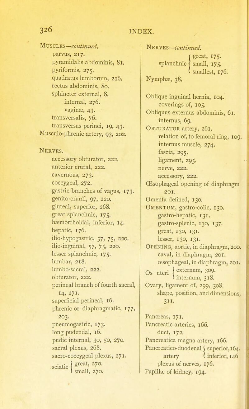 yi.\3S,Cl.^s—continued. parvus, 217. pyramidalis abdominis, 81. pyriformis, 275. quadratus lumborum, 216. rectus abdominis, 80. sphincter external, 8, internal, 276. vaginae, 43. transversalis, 76. transversus perinei, ig, 43, Musculo-phrenic artery, 93, 202. Nerves. accessory obturator, 222. anterior crural, 222. cavernous, 273. coccygeal, 272. gastric branches of vagus, 173. genito-crural, 97, 220. gluteal, superior, 268. great splanchnic, 175. hsemorrhoidal, inferior, 14. hepatic, 176. ilio-hypogastric, 57, 75, 220. ilio-inguinal, 57, 75, 220, lesser splanchnic, 175. lumbar, 218. lumbo-sacral, 222. obturator, 222. perineal branch of fourth sacral, 14, 271. superficial perineal, 16. phrenic or diaphragmatic, l77> 203. pneumogastric, 173. long pudendal, 16. pudic internal, 30, 50, 270. sacral plexus, 268. sacro-coccygeal plexus, 271. . ,. \ crcat, 270. sciatic \^ ' ' ( small, 270. N ERVES—continued. [ great, 175. splanchnic] small, 175. ( smallest, 176. Nymphas, 38. Oblique inguinal hernia, 104. coverings of, 105. Obliquus externus abdominis, 61. internus, 69. Obturator artery, 261. relation of, to femoral ring, 109. internus muscle, 274. fascia, 295. ligament, 295. nerve, 222. accessory, 222. OEsophageal opening of diaphragm 201. Omenta defined, 130. Omentum, gastro-colic, 130. gastro-hepatic, 131. gastro-splenic, 130, 137. gi-eat, 130, 131. lesser, 130, 131. Opening, aortic, in diaphragm, 200. caval, in diaphragm, 201. oesophageal, in diaphragm, 201. Os uteri j externum, 309. ( internum, 318. Ovary, ligament of, 299, 308. shape, position, and dimensions, 311- Pancreas, 171. Pancreatic arteries, i66. duct, 172. Pancreatica magna artery, 166, Pancreatico-duodenal \ superior, 164- artery ( inferior, 146 plexus of nerves, 176. Papillae of kidney, 194.