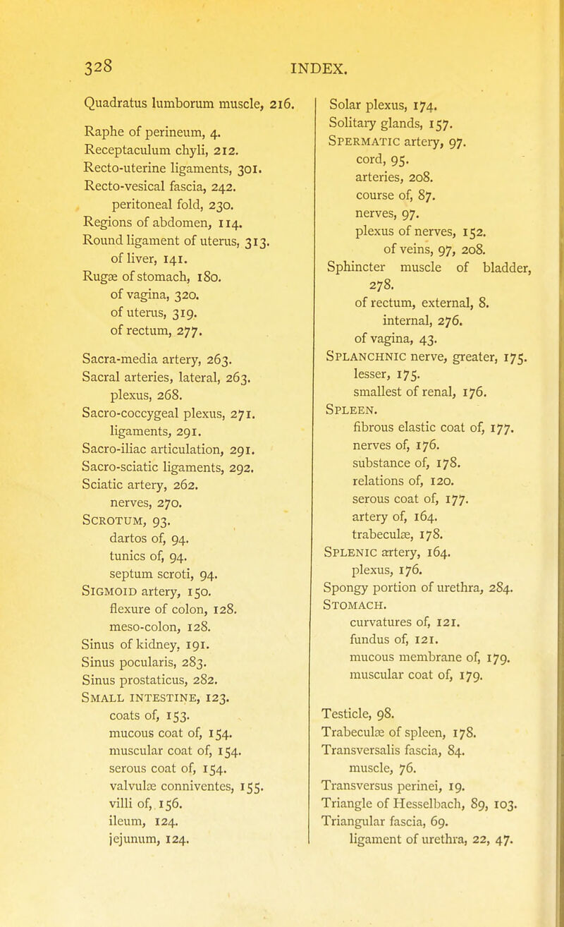 Quadratus lumborum muscle, 216. Raphe of perineum, 4. Receptaculum chyli, 212. Recto-uterine ligaments, 301. Recto-vesical fascia, 242. peritoneal fold, 230. Regions of abdomen, 114. Round ligament of uterus, 313. of liver, 141. Rugas of stomach, 180. of vagina, 320. of uterus, 319. of rectum, 277. Sacra-media artery, 263. Sacral arteries, lateral, 263. plexus, 268. Sacro-coccygeal plexus, 271. ligaments, 291. Sacro-iliac articulation, 291. Sacro-sciatic ligaments, 292. Sciatic artery, 262. nerves, 270. Scrotum, 93. dartos of, 94. tunics of, 94, septum scroti, 94. Sigmoid artery, 150. flexure of colon, 128. meso-colon, 128. Sinus of kidney, 191. Sinus pocularis, 283. Sinus prostaticus, 282. Small intestine, 123. coats of, 153. mucous coat of, 154. muscular coat of, 154. serous coat of, 154. valvulse conniventcs, 155. villi of, 156. ileum, 124. jejunum, 124. Solar plexus, 174. Solitary glands, 157. Spermatic artery, 97. cord, 95. arteries, 208. course of, 87. nerves, 97. plexus of nerves, 152. of veins, 97, 208. Sphincter muscle of bladder, 278, of rectum, external, 8. internal, 276. of vagina, 43. Splanchnic nerve, greater, 175. lesser, 175. smallest of renal, 176. Spleen. fibrous elastic coat of, 177. nerves of, 176. substance of, 178. relations of, 120. serous coat of, 177. artery of, 164. trabecute, 178. Splenic artery, 164. plexus, 176. Spongy portion of urethra, 284. Stomach. curvatures of, 121. fundus of, 121. mucous membrane of, 179. muscular coat of, 179. Testicle, 98. Trabecular of spleen, 178. Transversalis fascia, 84. muscle, 76. Transversus perinei, 19. Triangle of Hesselbach, 89, 103. Triangular fascia, 69. ligament of urethra, 22, 47.