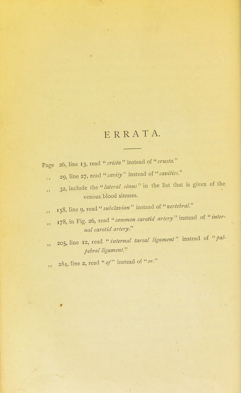 ERRATA. Page 26, line 13, read « crista  instead of  crusta. 29, line 27, read cavity instead of cavities 32, include the lateral sinus in the list that is given of the venous .blood sinuses. 158. line 9, read  subclavian  instead of  vertebral:' 178, in Fig. 26, read « common carotid artery  instead of  inter- nal carotid artery 205, line 12, read internal tarsal ligament instead of pal- pebral ligament ,, 284, line 2, read  of instead of or. 1