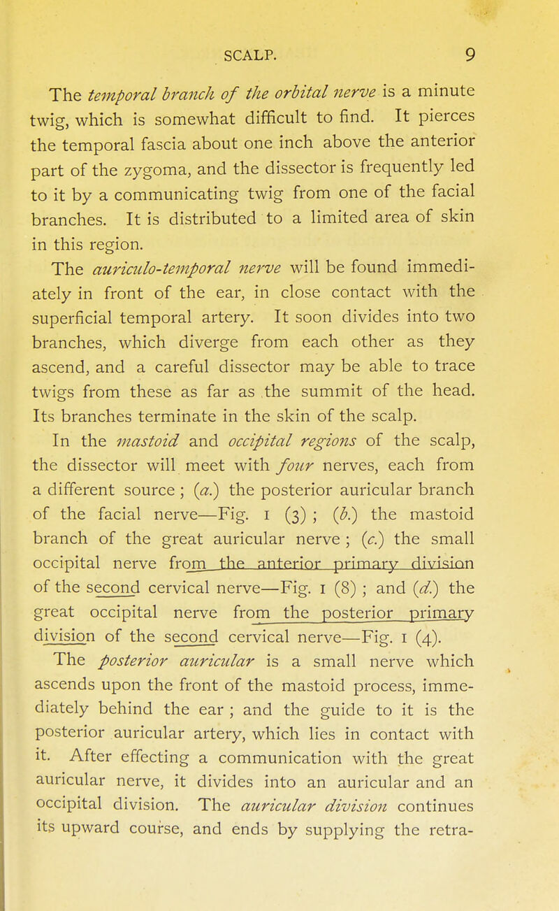 The temporal branch of the orbital nerve is a minute twig, which is somewhat difficult to find. It pierces the temporal fascia about one inch above the anterior part of the zygoma, and the dissector is frequently led to it by a communicating twig from one of the facial branches. It is distributed to a limited area of skin in this region. The auriculo-temporal nerve will be found immedi- ately in front of the ear, in close contact with the superficial temporal artery. It soon divides into two branches, which diverge from each other as they ascend, and a careful dissector may be able to trace twigs from these as far as the summit of the head. Its branches terminate in the skin of the scalp. In the mastoid and occipital regions of the scalp, the dissector will meet with four nerves, each from a different source ; (a.) the posterior auricular branch of the facial nerve—Fig. I (3) ; (J?.) the mastoid branch of the great auricular nerve ; (c.) the small occipital nerve frnrn. the, anterior primary (jivision of the second cervical nerve—Fig. 1 (8) ; and (d.) the great occipital nerve from the posterior primary division of the second cervical nerve—Fig. 1 (4). The posterior auricular is a small nerve which ascends upon the front of the mastoid process, imme- diately behind the ear ; and the guide to it is the posterior auricular artery, which lies in contact with it. After effecting a communication with the great auricular nerve, it divides into an auricular and an occipital division. The auricular division continues its upward course, and ends by supplying the retra-
