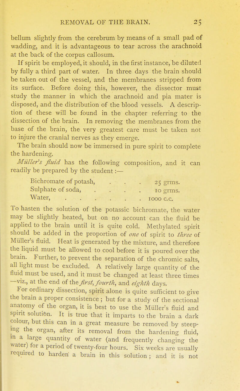 bellum slightly from the cerebrum by means of a small pad of wadding, and it is advantageous to tear across the arachnoid at the back of the corpus callosum. If spirit be employed, it should, in the first instance, be diluted by fully a third part of water. In three days the brain should be taken out of the vessel, and the membranes stripped from its surface. Before doing this, however, the dissector must study the manner in which the arachnoid and pia mater is disposed, and the distribution of the blood vessels. A descrip- tion of these will be found in the chapter referring to the dissection of the brain. In removing the membranes from the base of the brain, the very greatest care must be taken not to injure the cranial nerves as they emerge. The brain should now be immersed in pure spirit to complete the hardening. Mailer's fluid has the following composition, and it can readily be prepared by the student:— Bichromate of potash, ... 25 grms. Sulphate of soda, .... 10 grms. Water, . . . . . . IOoo c.c. To hasten the solution of the potassic bichromate, the water may be slightly heated, but on no account can the fluid be applied to the brain until it is quite cold. Methylated spirit should be added in the proportion of one of spirit to three of Miiller's fluid. Heat is generated by the mixture, and therefore the liquid must be allowed to cool before it is poured over the brain. Further, to prevent the separation of the chromic salts, all light must be excluded. A relatively large quantity of the fluid must be used, and it must be changed at least three times —viz., at the end of the first, fourth, and eighth days. For ordinary dissection, spirit alone is quite sufficient to give the brain a proper consistence ; but for a study of the sectional anatomy of the organ, it is best to use the Miiller's fluid and spirit solution. It is true that it imparts to the brain a dark colour, but this can in a great measure be removed by steep- ing the organ, after its removal from the hardening fluid, m a large quantity of water (and frequently changing the water) for a period of twenty-four hours. Six weeks are usually required to harden a brain in this solution ; and it is not