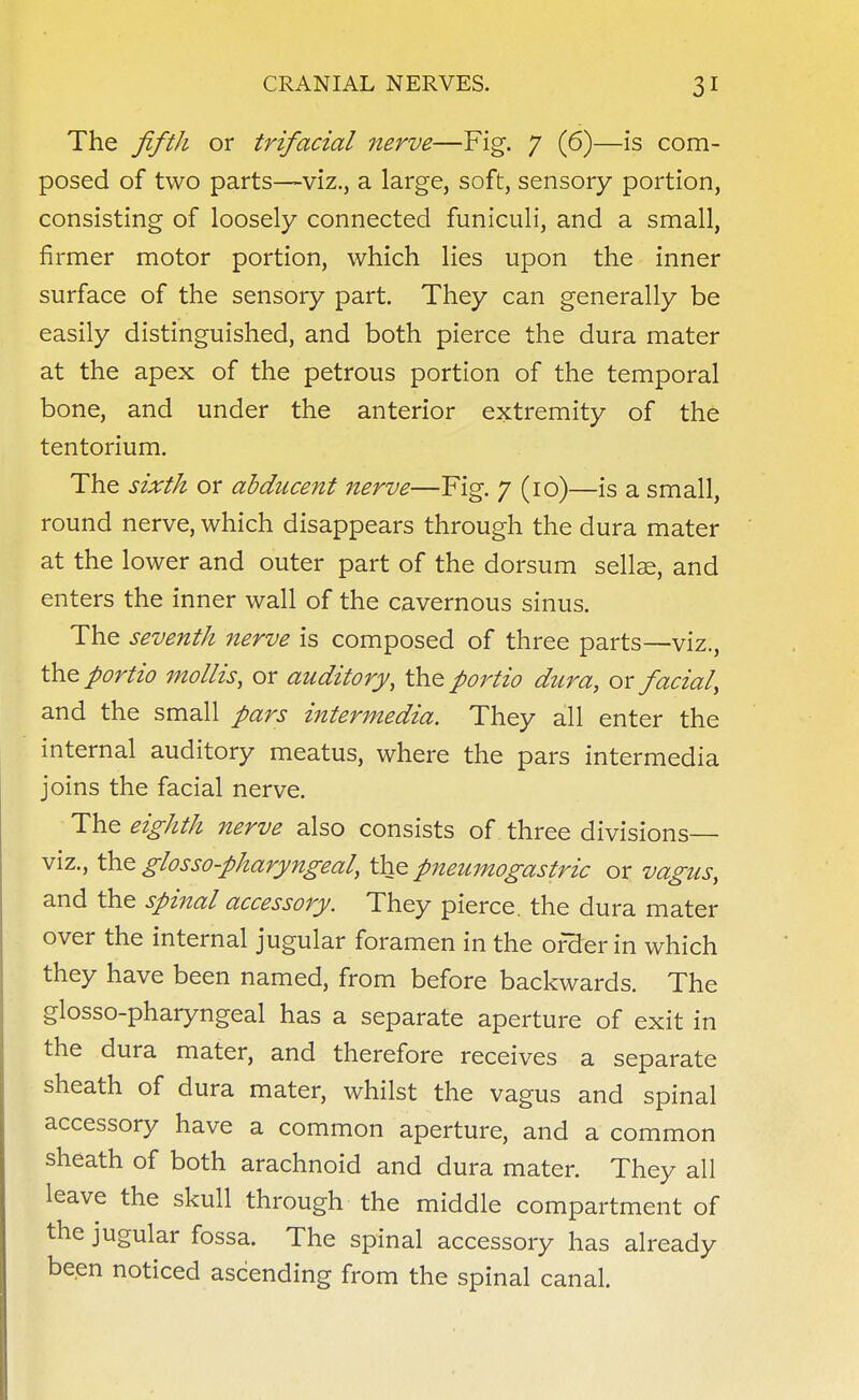 The fifth or trifacial nerve—Fig. 7 (6)—is com- posed of two parts—viz., a large, soft, sensory portion, consisting of loosely connected funiculi, and a small, firmer motor portion, which lies upon the inner surface of the sensory part. They can generally be easily distinguished, and both pierce the dura mater at the apex of the petrous portion of the temporal bone, and under the anterior extremity of the tentorium. The sixth or abducent nerve—Fig. 7 (10)—is a small, round nerve, which disappears through the dura mater at the lower and outer part of the dorsum sellae, and enters the inner wall of the cavernous sinus. The seventh nerve is composed of three parts—viz., the portio mollis, or auditory, the portio dura, ox facial, and the small pars intermedia. They all enter the internal auditory meatus, where the pars intermedia joins the facial nerve. The eighth nerve also consists of three divisions— viz., the glossopharyngeal, the pneumogastric or vagus, and the spinal accessory. They pierce, the dura mater over the internal jugular foramen in the order in which they have been named, from before backwards. The glossopharyngeal has a separate aperture of exit in the dura mater, and therefore receives a separate sheath of dura mater, whilst the vagus and spinal accessory have a common aperture, and a common sheath of both arachnoid and dura mater. They all leave the skull through the middle compartment of the jugular fossa. The spinal accessory has already been noticed ascending from the spinal canal.