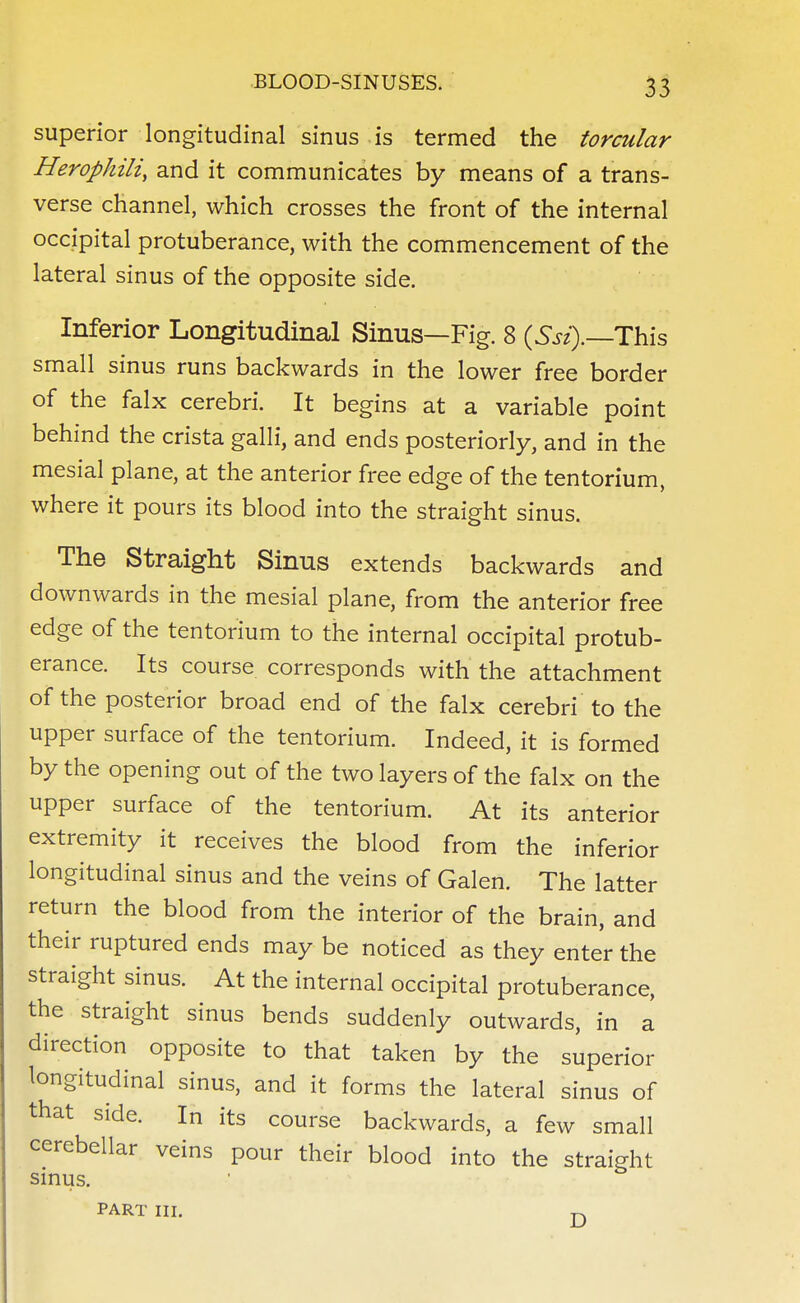 superior longitudinal sinus is termed the torcular Herophili, and it communicates by means of a trans- verse channel, which crosses the front of the internal occipital protuberance, with the commencement of the lateral sinus of the opposite side. Inferior Longitudinal Sinus—Fig. 8 (Ssi).—Xhis small sinus runs backwards in the lower free border of the falx cerebri. It begins at a variable point behind the crista galli, and ends posteriorly, and in the mesial plane, at the anterior free edge of the tentorium, where it pours its blood into the straight sinus. The Straight Sinus extends backwards and downwards in the mesial plane, from the anterior free edge of the tentorium to the internal occipital protub- erance. Its course corresponds with the attachment of the posterior broad end of the falx cerebri to the upper surface of the tentorium. Indeed, it is formed by the opening out of the two layers of the falx on the upper surface of the tentorium. At its anterior extremity it receives the blood from the inferior longitudinal sinus and the veins of Galen. The latter return the blood from the interior of the brain, and their ruptured ends may be noticed as they enter the straight sinus. At the internal occipital protuberance, the straight sinus bends suddenly outwards, in a direction opposite to that taken by the superior longitudinal sinus, and it forms the lateral sinus of that side. In its course backwards, a few small cerebellar veins pour their blood into the straight sinus. PART III D