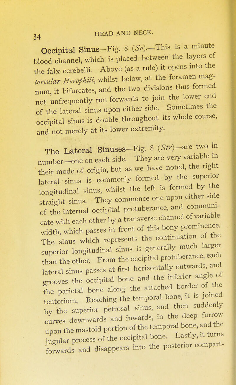 Occipital Sinus-Fig. 8 (S.).-This is a minute blood channel, which is placed between the layers of the falx cerebelli. Above (as a rule) it opens into the torcular Herophili, whilst below, at the foramen mag- num, it bifurcates, and the two divisions thus formed not unfrequently run forwards to join the lower end of the lateral sinus upon either side. Sometimes the occipital sinus is double throughout its whole course, and not merely at its lower extremity. The Lateral Sinuses-Fig. 8 (Sfr^-are two in number_one on each side. They are very variable in their mode of origin, but as we have noted, the right lateral sinus is commonly formed by the superior longitudinal sinus, whilst the left is formed by the straight sinus. They commence one upon either side of the internal occipital protuberance, and communi- cate with each other by a transverse channel of variable width, which passes in front of this bony P—1* The sinus which represents the continuation of the superior longitudinal sinus is generally much larger than the other. From the occipital protuberance, each lateral sinus passes at first horizontally outwards and grooves the occipital bone and the inferior angle of the parietal bone along the attached border of the tentorium. Reaching the temporal bone, it is joined by the superior petrosal sinus, and then suddenly curves downwards and inwards, in the deep furrow upon the mastoid portion of the temporal bone, and the jugular process of the occipital bone. Lastly, it turns forwards and disappears into the posterior compart-