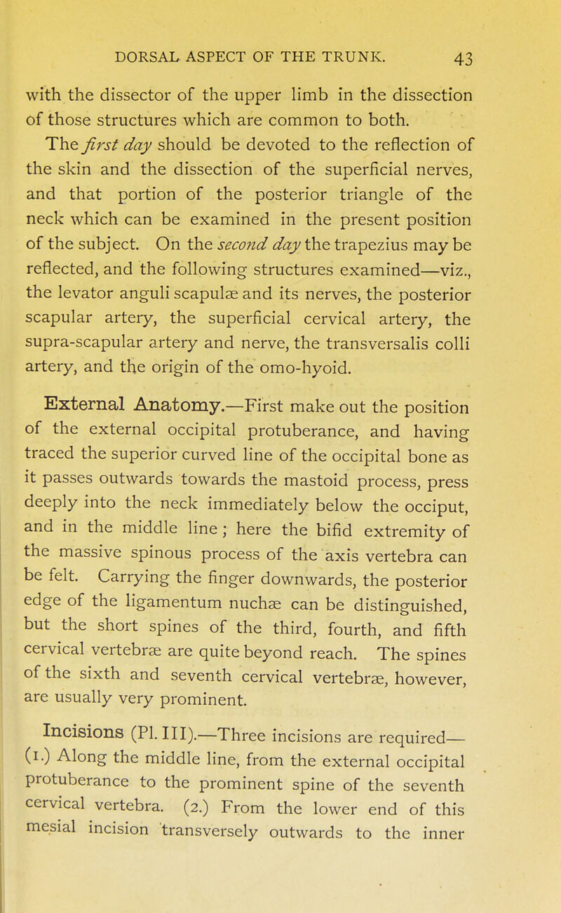 with the dissector of the upper limb in the dissection of those structures which are common to both. The first day should be devoted to the reflection of the skin and the dissection of the superficial nerves, and that portion of the posterior triangle of the neck which can be examined in the present position of the subject. On the second day the trapezius may be reflected, and the following structures examined—viz., the levator anguli scapulae and its nerves, the posterior scapular artery, the superficial cervical artery, the supra-scapular artery and nerve, the transversalis colli artery, and the origin of the omo-hyoid. External Anatomy.—First make out the position of the external occipital protuberance, and having traced the superior curved line of the occipital bone as it passes outwards towards the mastoid process, press deeply into the neck immediately below the occiput, and in the middle line; here the bifid extremity of the massive spinous process of the axis vertebra can be felt. Carrying the finger downwards, the posterior edge of the ligamentum nuchae can be distinguished, but the short spines of the third, fourth, and fifth cervical vertebrae are quite beyond reach. The spines of the sixth and seventh cervical vertebrae, however, are usually very prominent. Incisions (PI. III).—Three incisions are required— (i.) Along the middle line, from the external occipital protuberance to the prominent spine of the seventh cervical vertebra. (2.) From the lower end of this mesial incision transversely outwards to the inner