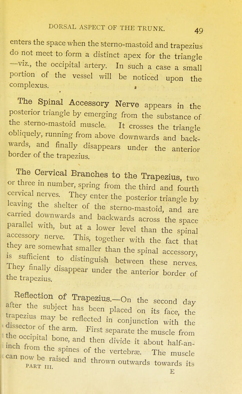 enters the space when the sterno-mastoid and trapezius do not meet to form a distinct apex for the triangle —viz., the occipital artery. In such a case a small portion of the vessel will be noticed upon the complexus. s The Spinal Accessory Nerve appears in the posterior triangle by emerging from the substance of the sterno-mastoid muscle. It crosses the triangle obliquely, running from above downwards and back- wards, and finally disappears under the anterior border of the trapezius. The Cervical Branches to the Trapezius, two or three in number, spring from the third and fourth cervical nerves. They enter the posterior triangle by leaving the shelter of the sterno-mastoid, and are earned downwards and backwards across the space parallel with, but at a lower level than the spinal accessory nerve. This, together with the fact that they are somewhat smaller than the spinal accessory ^ sufficient to distinguish between these nerves, they finally disappear under the anterior border of the trapezius. Reaection of Trapezius.-On the second day after the subject has been placed on its face, the SseT 71 ^ refl£Cted  coj™^ion with the dissector of the arm. First separate the muscle from he oc Pltal bon£j and then d.v.de .t an n!°mK °f the VertA™ ™° °lxeiiriSed thr°Wn °Utwards towards ^
