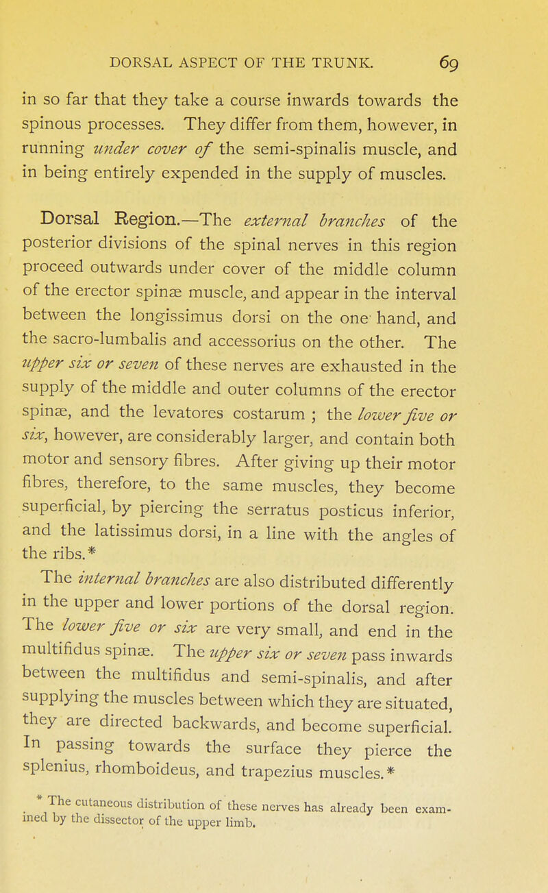 in so far that they take a course inwards towards the spinous processes. They differ from them, however, in running under cover of the semi-spinalis muscle, and in being entirely expended in the supply of muscles. Dorsal Region.—The external branches of the posterior divisions of the spinal nerves in this region proceed outwards under cover of the middle column of the erector spinae muscle, and appear in the interval between the longissimus dorsi on the one hand, and the sacro-lumbalis and accessorius on the other. The upper six or seven of these nerves are exhausted in the supply of the middle and outer columns of the erector spinae, and the levatores costarum ; the lower five or six, however, are considerably larger, and contain both motor and sensory fibres. After giving up their motor fibres, therefore, to the same muscles, they become superficial, by piercing the serratus posticus inferior, and the latissimus dorsi, in a line with the angles of the ribs.* The internal branches are also distributed differently in the upper and lower portions of the dorsal region. The lower five or six are very small, and end in the multifidus spinae. The upper six or seven pass inwards between the multifidus and semi-spinalis, and after supplying the muscles between which they are situated, they are directed backwards, and become superficial. In passing towards the surface they pierce the splenius, rhomboideus, and trapezius muscles.* * The cutaneous distribution of these nerves has already been exam- ined by the dissector of the upper limb.