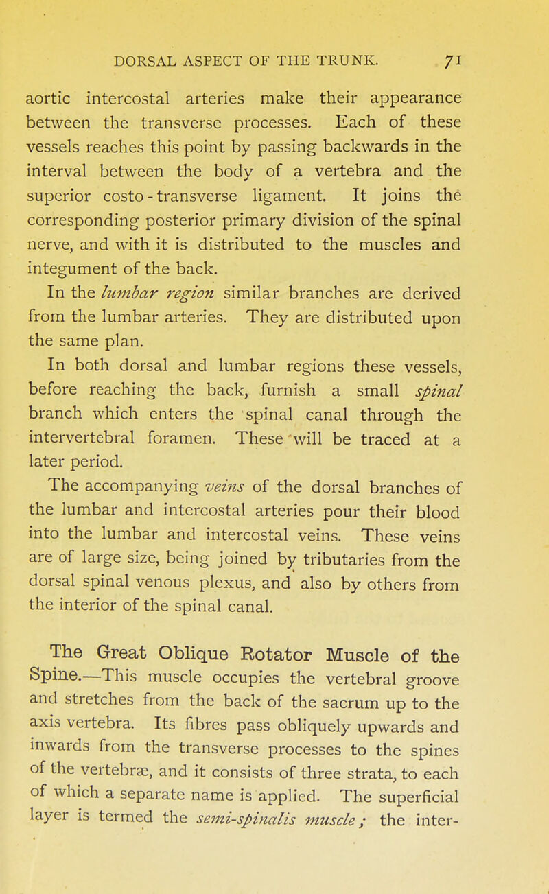 aortic intercostal arteries make their appearance between the transverse processes. Each of these vessels reaches this point by passing backwards in the interval between the body of a vertebra and the superior costo - transverse ligament. It joins the corresponding posterior primary division of the spinal nerve, and with it is distributed to the muscles and integument of the back. In the lumbar region similar branches are derived from the lumbar arteries. They are distributed upon the same plan. In both dorsal and lumbar regions these vessels, before reaching the back, furnish a small spinal branch which enters the spinal canal through the intervertebral foramen. These will be traced at a later period. The accompanying veins of the dorsal branches of the lumbar and intercostal arteries pour their blood into the lumbar and intercostal veins. These veins are of large size, being joined by tributaries from the dorsal spinal venous plexus, and also by others from the interior of the spinal canal. The Great Oblique Rotator Muscle of the Spine.—This muscle occupies the vertebral groove and stretches from the back of the sacrum up to the axis vertebra. Its fibres pass obliquely upwards and inwards from the transverse processes to the spines of the vertebrae, and it consists of three strata, to each of which a separate name is applied. The superficial layer is termed the semi-spinalis muscle; the inter-