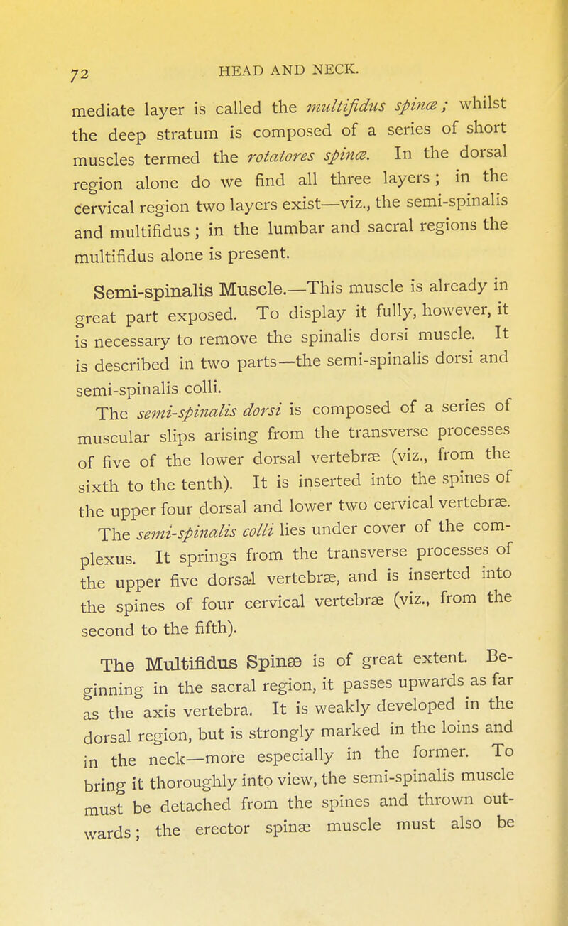 mediate layer is called the multifidus spina; whilst the deep stratum is composed of a series of short muscles termed the rotatores spines. In the dorsal region alone do we find all three layers ; in the cervical region two layers exist—viz., the semi-spinalis and multifidus ; in the lumbar and sacral regions the multifidus alone is present. Semi-spinalis Muscle.—This muscle is already in great part exposed. To display it fully, however, it is necessary to remove the spinalis dorsi muscle. It is described in two parts—the semi-spinalis dorsi and semi-spinalis colli. The semi-spinalis dorsi is composed of a series of muscular slips arising from the transverse processes of five of the lower dorsal vertebrae (viz., from the sixth to the tenth). It is inserted into the spines of the upper four dorsal and lower two cervical vertebrae. The semi-spinalis colli lies under cover of the corn- plexus. It springs from the transverse processes of the upper five dorsal vertebrae, and is inserted into the spines of four cervical vertebrae (viz., from the second to the fifth). The Multifidus Spinse is of great extent. Be- ginning in the sacral region, it passes upwards as far as the axis vertebra. It is weakly developed in the dorsal region, but is strongly marked in the loins and in the neck—more especially in the former. To bring it thoroughly into view, the semi-spinalis muscle must be detached from the spines and thrown out- wards; the erector spinae muscle must also be