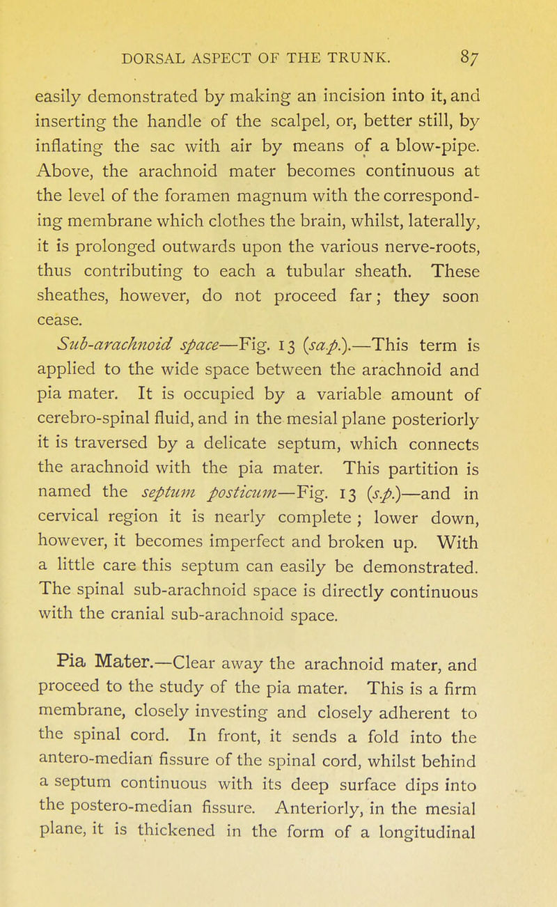 easily demonstrated by making an incision into it, and inserting the handle of the scalpel, or, better still, by inflating the sac with air by means of a blow-pipe. Above, the arachnoid mater becomes continuous at the level of the foramen magnum with the correspond- ing membrane which clothes the brain, whilst, laterally, it is prolonged outwards upon the various nerve-roots, thus contributing to each a tubular sheath. These sheathes, however, do not proceed far; they soon cease. Stib-arachnoid space—Fig. 13 (sap.).—This term is applied to the wide space between the arachnoid and pia mater. It is occupied by a variable amount of cerebro-spinal fluid, and in the mesial plane posteriorly it is traversed by a delicate septum, which connects the arachnoid with the pia mater. This partition is named the septum posticum—Fig. 13 (sp.)—and in cervical region it is nearly complete ; lower down, however, it becomes imperfect and broken up. With a little care this septum can easily be demonstrated. The spinal sub-arachnoid space is directly continuous with the cranial sub-arachnoid space. Pia Mater.—Clear away the arachnoid mater, and proceed to the study of the pia mater. This is a firm membrane, closely investing and closely adherent to the spinal cord. In front, it sends a fold into the antero-median fissure of the spinal cord, whilst behind a septum continuous with its deep surface dips into the postero-median fissure. Anteriorly, in the mesial plane, it is thickened in the form of a longitudinal