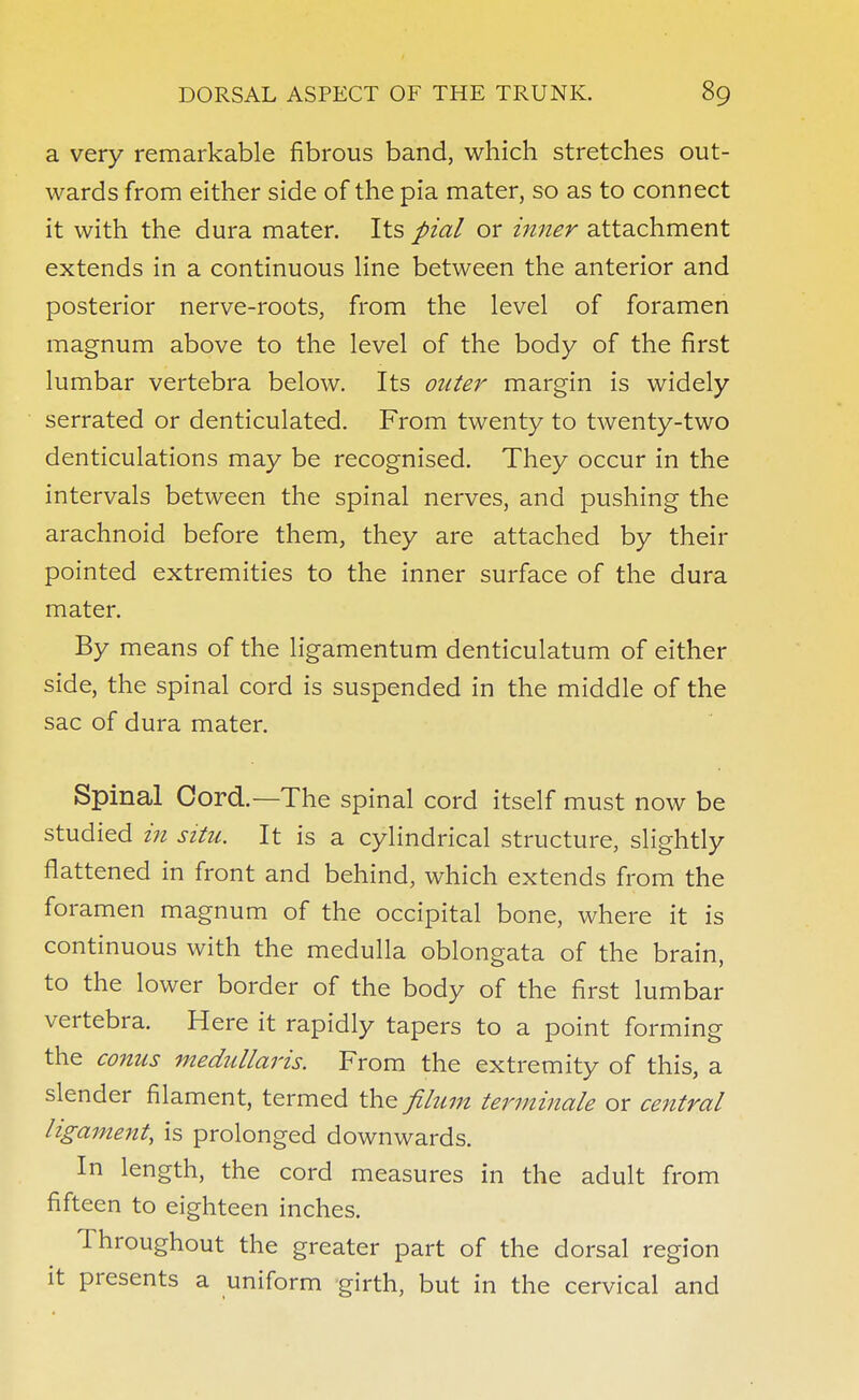 a very remarkable fibrous band, which stretches out- wards from either side of the pia mater, so as to connect it with the dura mater. Its pial or inner attachment extends in a continuous line between the anterior and posterior nerve-roots, from the level of foramen magnum above to the level of the body of the first lumbar vertebra below. Its outer margin is widely serrated or denticulated. From twenty to twenty-two denticulations may be recognised. They occur in the intervals between the spinal nerves, and pushing the arachnoid before them, they are attached by their pointed extremities to the inner surface of the dura mater. By means of the ligamentum denticulatum of either side, the spinal cord is suspended in the middle of the sac of dura mater. Spinal Cord.—The spinal cord itself must now be studied in situ. It is a cylindrical structure, slightly flattened in front and behind, which extends from the foramen magnum of the occipital bone, where it is continuous with the medulla oblongata of the brain, to the lower border of the body of the first lumbar vertebra. Here it rapidly tapers to a point forming the conns medullaris. From the extremity of this, a slender filament, termed the filum terminate or central ligament, is prolonged downwards. In length, the cord measures in the adult from fifteen to eighteen inches. Throughout the greater part of the dorsal region it presents a uniform girth, but in the cervical and