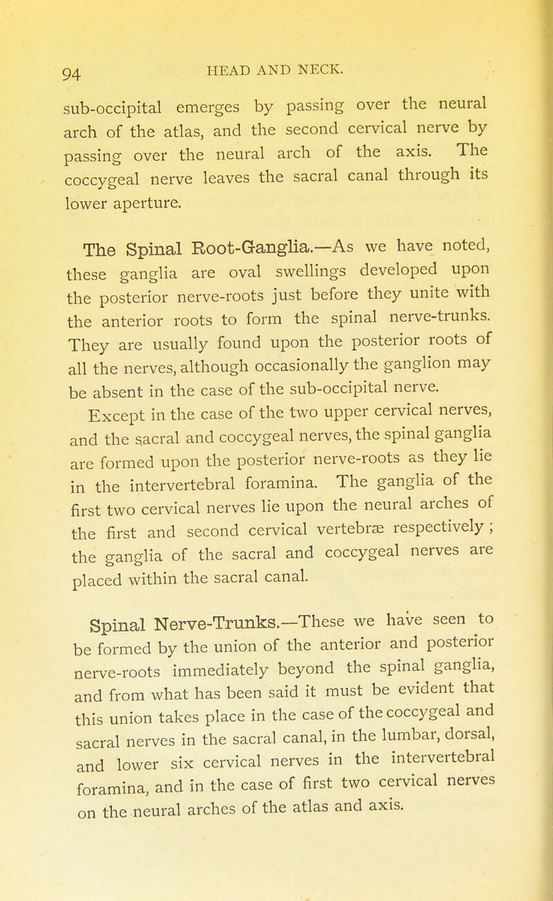sub-occipital emerges by passing over the neural arch of the atlas, and the second cervical nerve by passing over the neural arch of the axis. The coccygeal nerve leaves the sacral canal through its lower aperture. The Spinal Root-Ganglia.— As we have noted, these ganglia are oval swellings developed upon the posterior nerve-roots just before they unite with the anterior roots to form the spinal nerve-trunks. They are usually found upon the posterior roots of all the nerves, although occasionally the ganglion may be absent in the case of the sub-occipital nerve. Except in the case of the two upper cervical nerves, and the sacral and coccygeal nerves, the spinal ganglia are formed upon the posterior nerve-roots as they lie in the intervertebral foramina. The ganglia of the first two cervical nerves lie upon the neural arches of the first and second cervical vertebrae respectively; the ganglia of the sacral and coccygeal nerves are placed within the sacral canal. Spinal Nerve-Trunks.—These we have seen to be formed by the union of the anterior and posterior nerve-roots immediately beyond the spinal ganglia, and from what has been said it must be evident that this union takes place in the case of the coccygeal and sacral nerves in the sacral canal, in the lumbar, dorsal, and lower six cervical nerves in the intervertebral foramina, and in the case of first two cervical nerves on the neural arches of the atlas and axis.