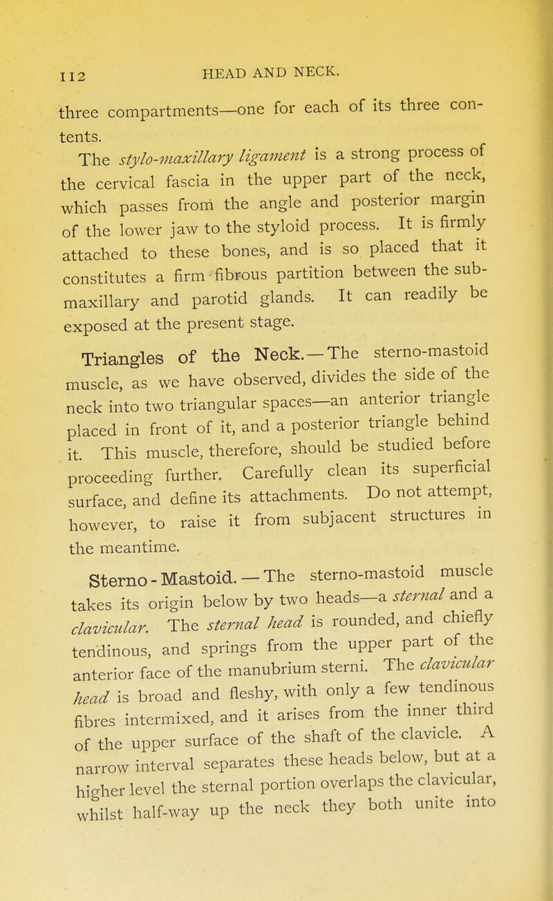 three compartments—one for each of its three con- tents. The stylo-maxillary ligament is a strong process of the cervical fascia in the upper part of the neck, which passes from the angle and posterior margin of the lower jaw to the styloid process. It is firmly attached to these bones, and is so placed that it constitutes a firm fibrous partition between the sub- maxillary and parotid glands. It can readily be exposed at the present stage. Triangles of the Neck.-The sterno-mastoid muscle, as we have observed, divides the side of the neck into two triangular spaces-an anterior triangle placed in front of it, and a posterior triangle behind it This muscle, therefore, should be studied before proceeding further. Carefully clean its superficial surface, and define its attachments. Do not attempt, however, to raise it from subjacent structures in the meantime. Sterno-Mastoid.—The sterno-mastoid muscle takes its origin below by two heads-a sternal and a clavicular. The sternal head is rounded, and chiefly tendinous, and springs from the upper part of the anterior face of the manubrium sterni. The clavicular head is broad and fleshy, with only a few tendinous fibres intermixed, and it arises from the inner third of the upper surface of the shaft of the clavicle. A narrow interval separates these heads below, but at a higher level the sternal portion overlaps the clavicular, whilst half-way up the neck they both unite into