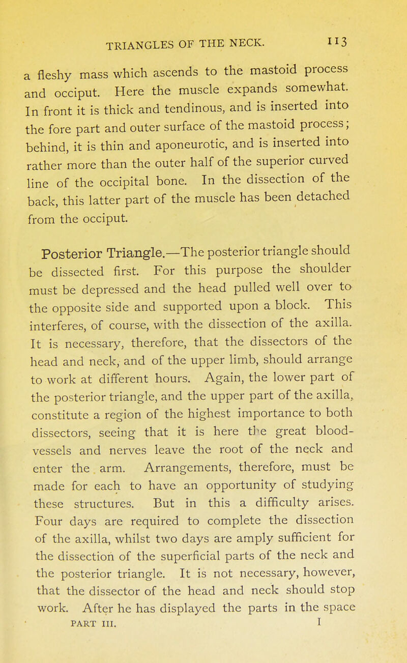 a fleshy mass which ascends to the mastoid process and occiput. Here the muscle expands somewhat. In front it is thick and tendinous, and is inserted into the fore part and outer surface of the mastoid process; behind, it is thin and aponeurotic, and is inserted into rather more than the outer half of the superior curved line of the occipital bone. In the dissection of the back, this latter part of the muscle has been detached from the occiput. Posterior Triangle—The posterior triangle should be dissected first. For this purpose the shoulder must be depressed and the head pulled well over to the opposite side and supported upon a block. This interferes, of course, with the dissection of the axilla. It is necessary, therefore, that the dissectors of the head and neck, and of the upper limb, should arrange to work at different hours. Again, the lower part of the posterior triangle, and the upper part of the axilla, constitute a region of the highest importance to both dissectors, seeing that it is here the great blood- vessels and nerves leave the root of the neck and enter the arm. Arrangements, therefore, must be made for each to have an opportunity of studying these structures. But in this a difficulty arises. Four days are required to complete the dissection of the axilla, whilst two days are amply sufficient for the dissection of the superficial parts of the neck and the posterior triangle. It is not necessary, however, that the dissector of the head and neck should stop work. After he has displayed the parts in the space part 111. I