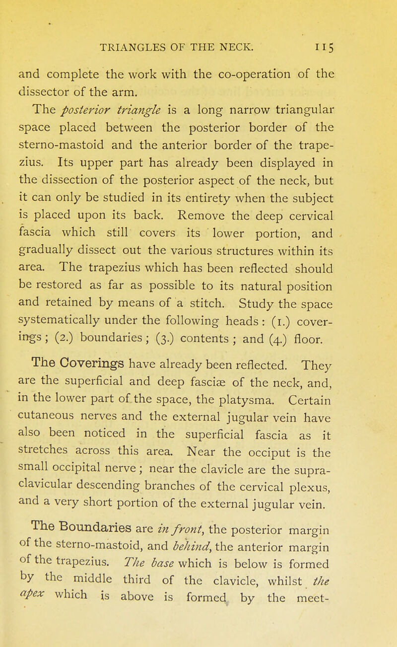 and complete the work with the co-operation of the dissector of the arm. The posterior triangle is a long narrow triangular space placed between the posterior border of the sterno-mastoid and the anterior border of the trape- zius. Its upper part has already been displayed in the dissection of the posterior aspect of the neck, but it can only be studied in its entirety when the subject is placed upon its back. Remove the deep cervical fascia which still covers its lower portion, and gradually dissect out the various structures within its area. The trapezius which has been reflected should be restored as far as possible to its natural position and retained by means of a stitch. Study the space systematically under the following heads : (1.) cover- ings ; (2.) boundaries; (3.) contents ; and (4.) floor. The Coverings have already been reflected. They are the superficial and deep fasciae of the neck, and, in the lower part of the space, the platysma. Certain cutaneous nerves and the external jugular vein have also been noticed in the superficial fascia as it stretches across this area. Near the occiput is the small occipital nerve; near the clavicle are the supra- clavicular descending branches of the cervical plexus, and a very short portion of the external jugular vein. The Boundaries are in front, the posterior margin of the sterno-mastoid, and behind, the anterior margin of the trapezius. The base which is below is formed by the middle third of the clavicle, whilst the apex which is above is formed by the meet-