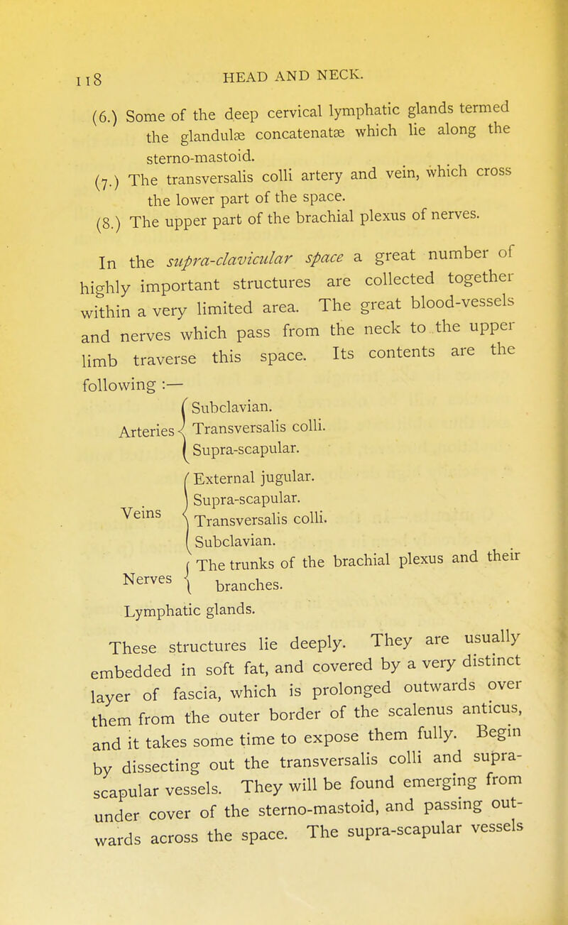 (6.) Some of the deep cervical lymphatic glands termed the glandulse concatenatse which lie along the sterno-mastoid. (7.) The transversalis colli artery and vein, which cross the lower part of the space. (8.) The upper part of the brachial plexus of nerves. In the supra-clavicular space a great number of highly important structures are collected together within a very limited area. The great blood-vessels and nerves which pass from the neck to the upper limb traverse this space. Its contents are the following :— ( Subclavian. Arteries < Transversalis colli. I Supra-scapular. {External jugular. Supra-scapular. Transversalis colli. Subclavian. ( The trunks of the brachial plexus and their Nerves \ branches. Lymphatic glands. These structures lie deeply. They are usually embedded in soft fat, and covered by a very distinct layer of fascia, which is prolonged outwards over them from the outer border of the scalenus anticus, and it takes some time to expose them fully. Begin by dissecting out the transversalis colli and supra- scapular vessels. They will be found emerging from under cover of the sterno-mastoid, and passing out- wards across the space. The supra-scapular vessels