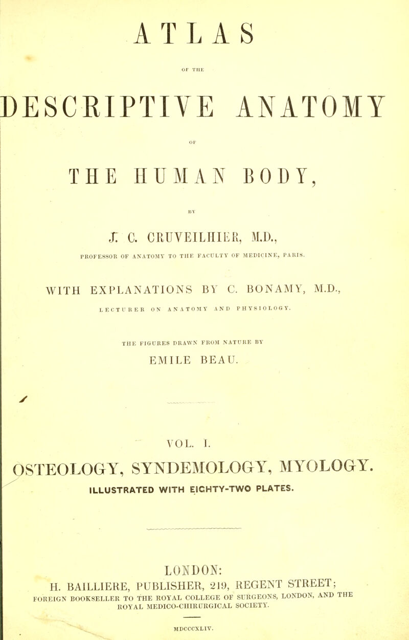 ATLAS DESCRIPTIVE ANATOMY THE HUMAN BODY X C. CRUVEILHIER, M.D., PROFESSOR OF ANATOMY TO THE FACULTY OF MEDICINE, PARIS. WITH EXPLANATIONS BY C. BONAMY, M.D., LECTURER ON ANATOMY AND PHYSIOLOGY. THE FIGURES DRAWN FROM NATURE BY EMILE BEAU. VOL. L OSTEOLOGY, SYNDEMOLOGY, MYOLOGY. ILLUSTRATED WITH EICHTY-TWO PLATES. LONDON: H. BAILLIERE, PUBLISHER, 219, REGENT STREET; FOREIGN BOOKSELLER TO THE ROYAL COLLEGE OF SURGEONS, LONDON, AND THE ROYAL MEDICO-CHIRURGICAL SOCIETY. MDCCCXLIV.