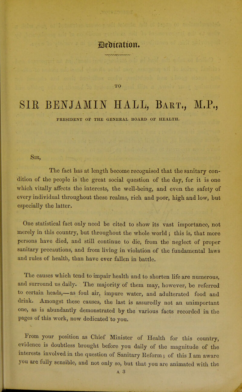 iBtUitation. SIE BENJAMIN HALL, Bart., M.P., PRESIDENT OF THE GENERAL BOARB OF HEALTH. Sir, The fact has at length become recognised that the sanitary con- dition of the people is the great social question of the day, for it is one which vitally affects the interests, the well-being, and even the safety of every individual throughout these realms, rich and poor, high and low, but especially the latter. One statistical fact only need be cited to show its vast importance, not merely in this country, but throughout the whole world; this is, that more persons have died, and still continue to die, from the neglect of proper sanitary precautions, and from living in violation of the fundamental laws and rules of health, than have ever fallen in battle. The causes which tend to impair health and to shorten life are numerous, and surround us daily. The majority of them may, however, be referred to certain heads,—as foul air, impure water, and adulterated food and drink. Amongst these causes, the last is assuredly not an unimportant one, as is abundantly demonstrated by the various facts recorded in the pages of this work, now dedicated to you. From your position as Chief Minister of Health for this country, evidence is doubtless brought before you daily of the magnitude of the interests involved in the question of Sanitary Reform; of this I am aware you are fully sensible, and not only so, but that you are animated with the
