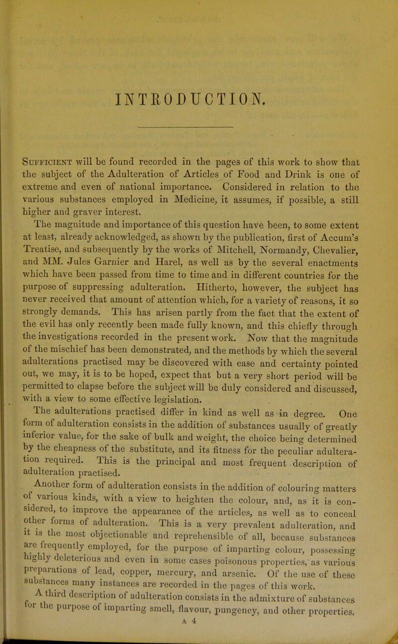 INTRODUCTION. Sufficient will be found recorded in the pages of this work to show that the subject of the Adulteration of Articles of Food and Drink is one of extreme and even of national importance. Considered in relation to the various substances employed in Medicine, it assumes, if possible, a still higher and graver interest. The magnitude and importance of this question have been, to some extent at least, already acknowledged, as shown by the publication, first of Accum's Treatise, and subsequently by the works of Mitchell, Normandy, Chevalier, and MM. Jules Garnier and Harel, as well as by the several enactments which have been passed from time to time and in different countries for the purpose of suppressing adulteration. Hitherto, however, the subject has never received that amount of attention which, for a variety of reasons, it so strongly demands. This has arisen partly from the fact that the extent of the evil has only recently been made fully known, and this chiefly through the investigations recorded in the present work. Now that the magnitude of the mischief has been demonstrated, and the methods by which the several adulterations practised may be discovered with ease and certainty pointed out, we may, it is to be hoped, expect that but a very short period will be permitted to elapse before the subject will be duly considered and discussed, with a view to some effective legislation. The adulterations practised differ in kind as well as in degree. One form of adulteration consists in the addition of substances usually of greatly inferior value, for the sake of bulk and weight, the choice being determined by the cheapness of the substitute, and its fitness for the peculiar adultera- tion required. This is the principal and most frequent description of adulteration practised. Another form of adulteration consists in the addition of colouring matters of various kinds, with a view to heighten the colour, and, as it is con- sidered, to improve the appearance of the articles, as well as to conceal other forms of adulteration. This is a very prevalent adulteration, and It IS the most objectionable and reprehensible of all, because substances are frequently employed, for the purpose of imparting colour, possessing highly deleterious and even in some cases poisonous properties, as various preparations of lead, copper, mercury, and arsenic. Of the use of these substances many instances are recorded in the pages of this work. A third description of adulteration consists in the admixture of substances tor the purpose of imparting smell, flavour, pungency, and other properties.