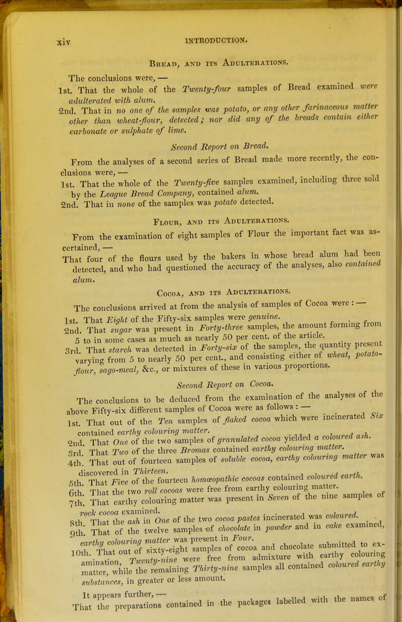 Bread, and its Adulterations. The conclusions were, — 1st. That the whole of the Twenty-four samples of Bread examined were adulterated with alum. 2nd That in no one of the samples was potato, or any other farinaceous matter other than wheat-flour, detected; nor did any of the breads contain either carbonate or sulphate of lime. Second Report on Bread* From the analyses of a second series of Bread made more recently, the con- clusions were, — 1st. That the whole of the Twenty-five samples examined, including three sold by the League Bread Company, contained alum. 2nd. That in none of the samples was potato detected. Flour, and its Adulterations. From the examination of eight samples of Flour the important fact was as- certained, — , , 1 J I, That four of the flours used by the bakers in whose bread alum had been detected, and who had questioned the accuracy of the analyses, also contained alum. Cocoa, and its Adulterations. The conclusions arrived at from the analysis of samples of Cocoa were: — 1st That Eiqht of the Fifty-six samples were genuine. 2nd. That .4a. was present in Forty-three samples, the amount formmg from 5 to in some cases as much as nearly 50 per cent, of the article. 3rd. That starch was detected in Forty-si:, of the samples the quantity present varying from 5 to nearly 50 per cent., and consisting either of wheat, potato- flour, sago-meal, &c., or mixtures of these in various proportions. Second Report on Cocoa. The conclusions to be deduced from the examination of the analyses of the above Fifty-six different samples of Cocoa were as follows : — ^ 1st. That out of the Ten samples flaked cocoa which were incinerated Six contained earthy colouring matter. • j „ .nin^.vp,! n^h 2nd That One of the two samples granulated cocoa yielded a colowed ash. ' That Two of the three Bromas contained earthy colouring matter, tth. That out of fourteen samples of soluble cocoa, earthy colouring matter was discovered in Thirteen. . , , j *r -ith That Five of the fourteen hommopathk cocoas contained coloured earth. That the two roll cocoas were free from earthy colouring matter. ThaJ earthy colouring matter was present in Seven of the n.ne samples of 8thTirthe aTt of the two coooa pastes incinerated was coloured. mh That of the twelve samples ^f ehocoMe in powder and in cake exammed, o*«™. and chocolate submitted to ex- 10th. That out of sr^ty e^^^^^ P ^^.^^^^^ ^^^1,^ ,„,„„„„g rtC «W mlinl TUrty-nine samples all contained coUured eart,.y substances, in greater or less amount. ThatTir;;f;:a^7contained in the parages labelled with the names of