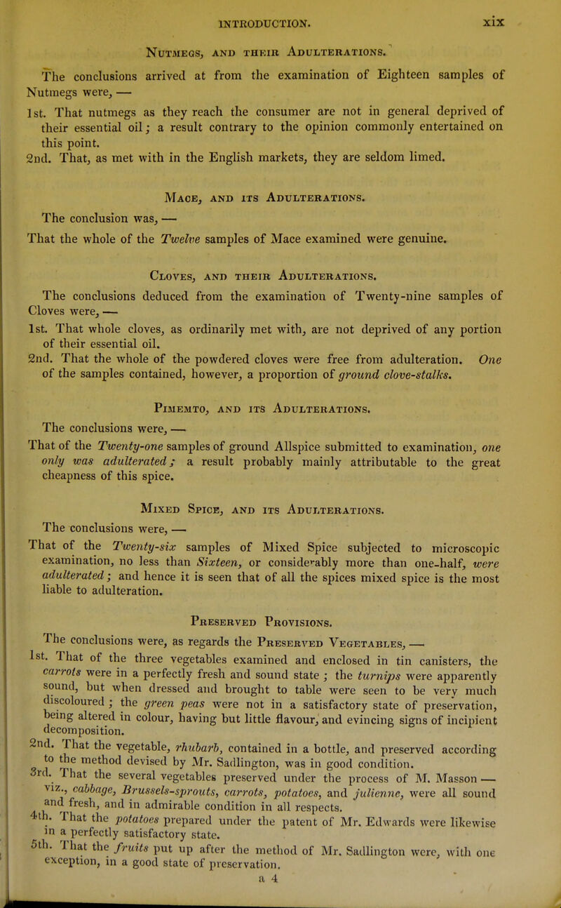Nutmegs, and their Adulterations/ The conclusions arrived at from the examination of Eighteen samples of Nutmegs were, — 1 St. That nutmegs as they reach the consumer are not in general deprived of their essential oil; a result contrary to the opinion commonly entertained on this point. 2nd. That, as met with in the English markets, they are seldom limed. Mace, and its Adulterations. The conclusion was, — That the whole of the Twelve samples of Mace examined were genuine. Cloves, and their Adulterations. The conclusions deduced from the examination of Twenty-nine samples of Cloves were, — 1st. That whole cloves, as ordinarily met with, are not deprived of any portion of their essential oil. 2nd. That the whole of the powdered cloves were free from adulteration. One of the samples contained, however, a proportion of ground clove-stalks. PiMEMTO, and its AdULTERATIONS. The conclusions were, — That of the Twenty-one samples of ground Allspice submitted to examination, one only was adulterated; a result probably mainly attributable to the great cheapness of this spice. Mixed Spice, and its Adulterations. The conclusions were, — That of the Twenty-six samples of Mixed Spice subjected to microscopic examination, no less than Sixteen, or conside'-ably more than one-half, were adulterated; and hence it is seen that of all the spices mixed spice is the most liable to adulteration. Preserved Provisions. The conclusions were, as regards the Preserved Vegetables, — 1st. That of the three vegetables examined and enclosed in tin canisters, the carrots were in a perfectly fresh and sound state ; the turnips were apparently sound, but when dressed and brought to table were seen to be very much discoloured ; the green peas were not in a satisfactory state of preservation, being altered in colour, having but little flavour, and evincing signs of incipient decomposition. 2nd. That the vegetable, rhubarb, contained in a bottle, and preserved according to the method devised by Mr. Sadlington, was in good condition. 3rd. That the several vegetables preserved under the process of M. Masson — VIZ., cabbage, Brussels-sprouts, carrots, potatoes, and julienne, were all sound and fresh, and in admirable condition in all respects. 4th. That the potatoes prepared under the patent of Mr. Edwards were likewise m a perfectly satisfactory state. 5th. That the fruits put up after the method of Mr. Sadlington were, with one exception, in a good state of preservation. a 4