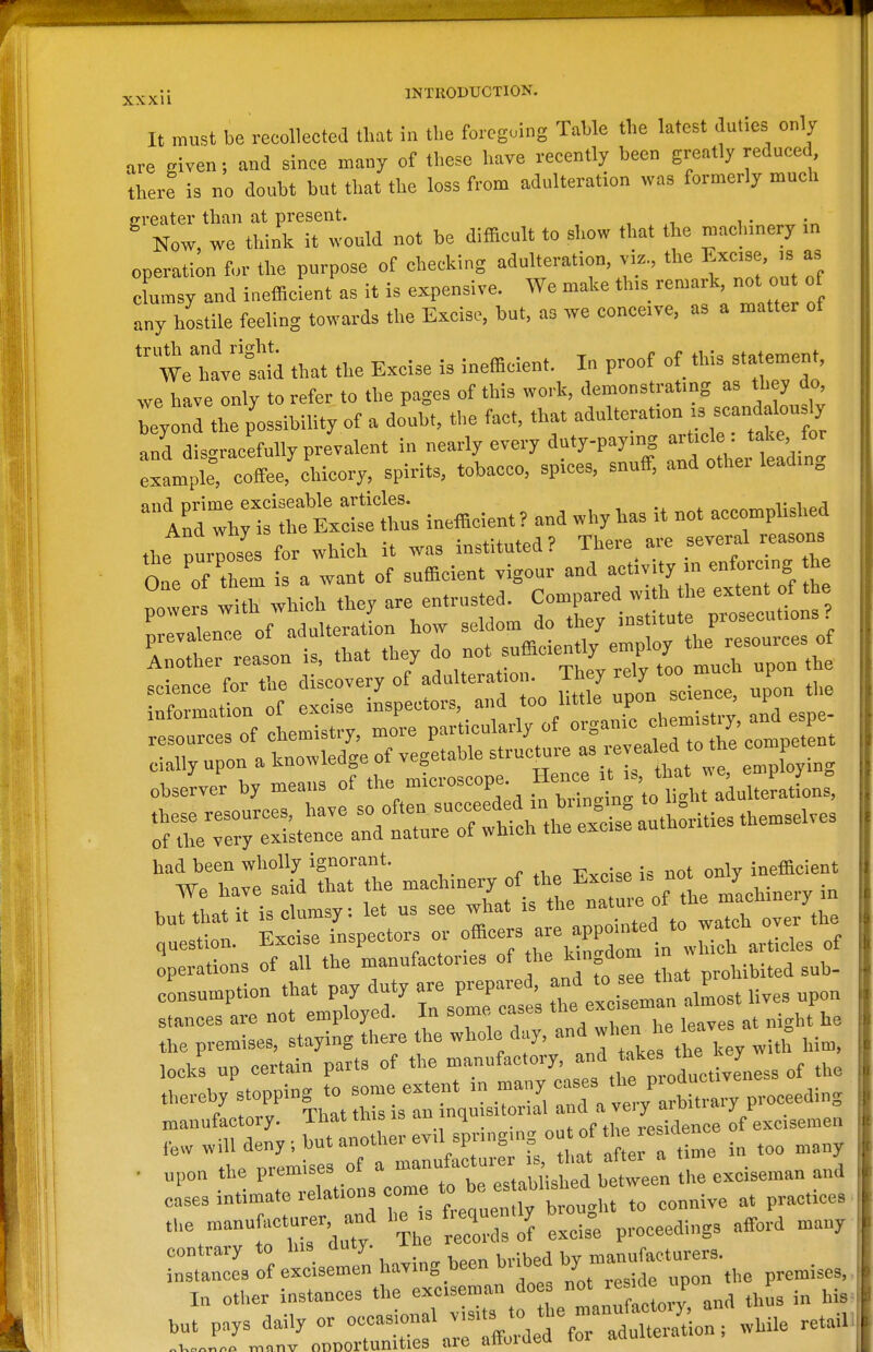 2j_xxii INTRODUCTION. It must be recollected that in the foregoing Table the latest duties only are given; and since many of these have recently been greatly reduced, there is no doubt but that the loss from adulteration was formerly much greater than at present. Now, wo think it would not be difficult to sl.ow that the rntichmery m operation for the purpose of checking adulteration, vi.., the l?«'3e ciamsy and inefficient a.s it is expensive. We make th,s remark, not out of any hostile feeling towards the Excise, bat, as we concove. as a matter of *ve tid that the Excise is inefficient. In proof of this statement, we have only to refer to the pages of this work, demonstratmg as ttey do, Teyond the possibiUty of a doubt, the fact, that adulterat.on .s scand lously and disgrac'efully prevalent in nearly every duty.pay.ng -t.c e : , for example, cofi-ee, chicory, spirits, tobacco, spices, snuff, and othei leadm„ and prime exciseable articles. , , «„«rv,r^l;c^,P<^ And why is the Excise thus inefficient ? and why has it not accomphshed the purposes for which it was instituted? There are several reasons One of them is a want of sufficient vigour and activity .n enforcing he nowers wiX whL they are entrusted. Compared with the extent of the science tor tne ciiscuveijr ^ -, . „ i;xxi„ ^^r.^ science, upon the cially upon a knowledge of vegetable structure - - ° *^ 1°^^^ , observer by means of -'---Pf, '^„t:,:aduUeratL -r:avt::^tr«^ —e. 0^^^^^^^^^^^ but that it is clumsy: let us see what is the n^;' question. Excise inspectors or offl^-^f^.^Prd^m in w^ch artLles of operations of all the manufactories of he k ngdom n « consumption that pay duty are prepared, '^^^ fjJ^'lZL li^^s ^>pon stances are not employed. In some cases ^'^^^I'^—^Zs at night he the premises, staying there the whole day, w^'^^^^^^^^^ ^.^^ locks up certain parts of the manufactory, ^-^^^'J^JZess of the thereby stopping to some extent in many ^''^ P^^^^^^^'; eeeding manufactory. That this is '''^.'q^-'^''''„''j:'J,3Tdence of excisemen ,e>v will deny; but another evil spnngmput of the r^^^^^^ cases intimate lelations come , i,,^ practices t,e manufacturer and he i ^equen.ly bro^, ^^^^^^^^^^^^ ^^^^^ ^^^^ ^n^rL Z e— having been brib^ -^^X —^-he premises. In otlier instances the exciseman do ^'P^^^ this in his but pays daily or occasional while retail .v,.„„„„ ™„nv onnortunitles are afforded for adulteiatio