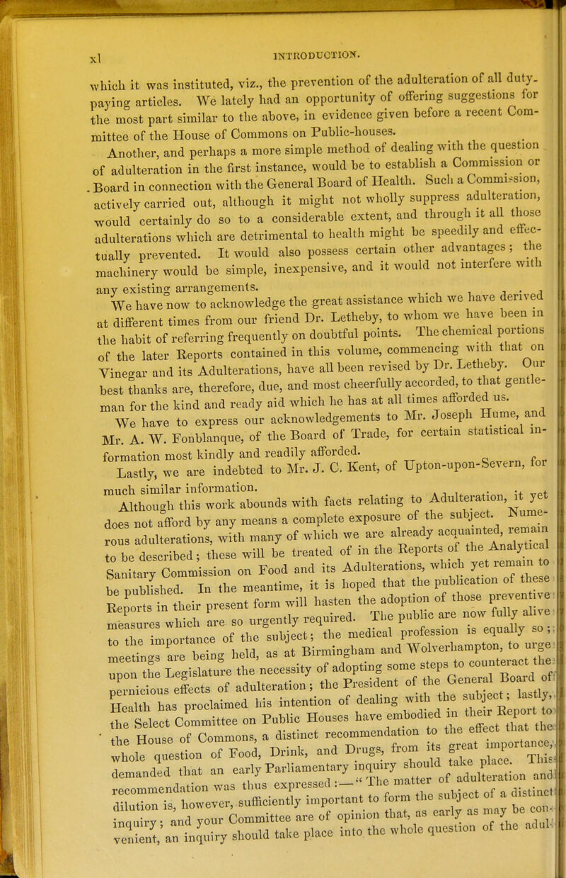 which it was instituted, viz, the prevention of the adulteration of all duty, paying articles. We lately had an opportunity of offering suggestions for the most part similar to the above, in evidence given before a recent Com- mittee of the House of Commons on Public-houses. Another, and perhaps a more simple method of dealing with the question of adulteration in the first instance, would be to establish a Commission or Board in connection with the General Board of Health. Such a Commission, actively carried out, although it might not wholly suppress adulteration, would certainly do so to a considerable extent, and through it all those adulterations which are detrimental to health might be speedily and effec- tually prevented. It would also possess certain other advantages ; the machinery would be simple, inexpensive, and it would not interfere with any existing arrangements. - a We have now to acknowledge the great assistance which we have derived at different times from our friend Dr. Letheby, to whom we have been in the habit of referring frequently on doubtful points. The chemical portions of the later Reports contained in this volume, commencing with that on Vinegar and its Adulterations, have all been revised by Dr Letheby. Our best thanks are, therefore, due, and most cheerfully accorded, to that gentle- man for the kind and ready aid which he has at all times afforded us. We have to express our acknowledgements to Mr. Joseph Hume, and Mr. A. W. Fonblanque, of the Board of Trade, for certain statistical in- formation most kindly and readily afforded. Lastly, we are indebted to Mr. J. C. Kent, of Upton-upon-Sevein, for much similar information. * , „ u ,rpt Although this work abounds with facts relating to Adulteration, it yet does not afford by any means a complete exposure of the subject. Nume- oTs Idulteratioi, wi'th many of which we are ^ J^^^;^ to be described; these will be treated of in the Reports of the Analytical San tary Commission on Food and its Adulterations, whic^. yet remain to be iDubbshed In the meantime, it is hoped that the pubhcation of these li:^^L ieir present form will hasten the adoption of those piyen ive-. m— which are so urgently required. The pub ic are r^J^^^ ^ to the importance of the subject; the medical profession is equally so,, to the impoitancc j Birmino-ham and Wolverhampton, to urge 4nr,nirv and TOur Committee are of opinion tliat, as early as may veS:anTnJ„iry should taKe place into the whole question of the aduL,