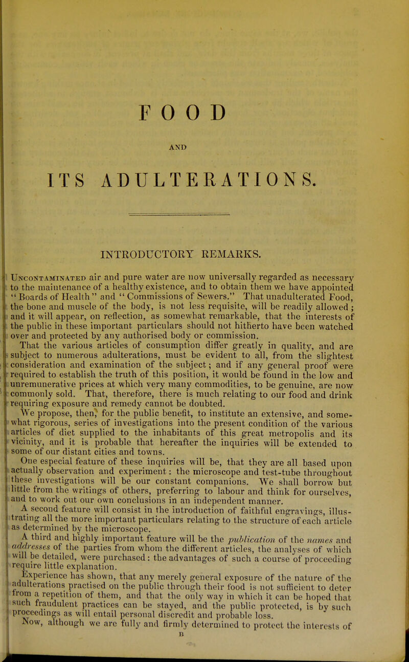 FOOD AND ITS ADULTERATIONS. INTRODUCTORY REMARKS. Uncontaminated air and pure water are now universally regarded as necessary to the maintenance of a healthy existence, and to obtain them we have appointed  Boards of Health  and  Commissions of Sewers. That unadulterated Food, the bone and muscle of the body, is not less requisite, will be readily allowed ; and it will appear, on reflection, as somewhat remarkable, that the interests of the public in these important particulars should not hitherto have been watched over and protected by any authorised body or commission. That the various articles of consumption differ greatly in quality, and are subject to numerous adulterations, must be evident to all, from the slightest consideration and examination of the subject; and if any general proof were required to establish the truth of this position, it would be found in the low and unremunerative prices at which very many commodities, to be genuine, are now commonly sold. That, therefore, there is much relating to our food and drink requiring exposure and remedy cannot be doubted. We propose, then,' for the public benefit, to institute an extensive, and some- what rigorous, series of investigations into the present condition of the various articles of diet supplied to the inhabitants of this great metropolis and its vicinity, and it is probable that hereafter the inquiries will be extended to some of our distant cities and towns. One especial feature of these inquiries will be, that they are all based upon actually observation and experiment: the microscope and test-tube throughout !these investigations will be our constant companions. We shall borrow but ilittle from the writings of others, preferring to labour and think for ourselves, and to work out our own conclusions in an independent manner. A second feature will consist in the introduction of faithful engravings, illus- itrating all the more important particulars relating to the structure of each article as determined by the microscope. A third and highly important feature will be the publication of the names and addresses of the parties from whom the different articles, the analyses of which will be detailed, were purchased: the advantages of such a course of proceeding • require little explanation. Experience has shown, that any merely general exposure of the nature of the adulterations practised on the public through their food is not sufficient to deter trom a repetition of them, and that the only way in which it can be hoped that such fraudulent practices can be stayed, and the public protected, is by such proceedings as will entail personal discredit and probable loss. Now, although we arc fully and firmly determined to protect the interests of n