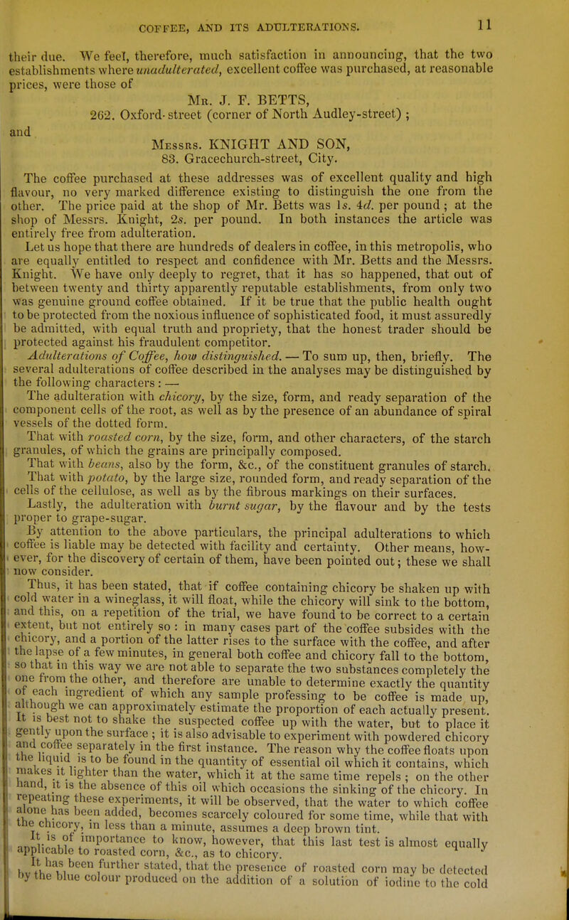 their due. We feel, therefore, much satisfaction in announcing, that the two establishments where unadulterated, excellent coffee was purchased, at reasonable prices, were those of Mr. J. F. BETTS, 262. Oxford-street (corner of North Audley-street) ; and Messrs. KNIGHT AND SON, 83. Gracechurch-street, City. The coffee purchased at these addresses was of excellent quality and high flavour, no very marked difference existing to distinguish the one from the other. The price paid at the shop of Mr. Betts was Is. 4(i. per pound; at the shop of Messrs. Knight, 2s, per pound. In both instances the article was entirely free from adulteration. Let us hope that there are hundreds of dealers in coffee, in this metropolis, who are equally entitled to respect and confidence with Mr. Betts and the Messrs. Knight. We have only deeply to regret, that it has so happened, that out of between twenty and thirty apparently reputable establishments, from only two was genuine ground coffee obtained. If it be true that the public health ought to be protected from the noxious influence of sophisticated food, it must assuredly be admitted, with equal truth and propriety, that the honest trader should be protected against his fraudulent competitor. Adidterations of Coffee, how distinguished. — To sum up, then, briefly. The several adulterations of coffee described in the analyses may be distinguished by the following characters : — The adulteration with chicory, by the size, form, and ready separation of the component cells of the root, as well as by the presence of an abundance of spiral vessels of the dotted form. That with roasted corn, by the size, form, and other characters, of the starch granules, of which the grains are principally composed. That with beans, also by the form, &c., of the constituent granules of starch. That with potato, by the large size, rounded form, and ready separation of the cells of the cellulose, as well as by the fibrous markings on their surfaces. Lastly, the adulteration with burnt sugar, by the flavour and by the tests proper to grape-sugar. By attention to the above particulars, the principal adulterations to which coffee is liable may be detected with facility and certainty. Other means, how- . ever, for the discovery of certain of them, have been pointed out; these we shall : now consider. Thus, it has been stated, that if coffee containing chicory be shaken up with I cold water in a wineglass, it will float, while the chicory will sink to the bottom, ■ and this, on a repetition of the trial, we have found to be correct to a certain ^ extent, but not entirely so : in many cases part of the coffee subsides with the chicory, and a portion of the latter rises to the surface with the coffee, and after : the lapse of a few minutes, in general both coff^ee and chicory fall to the bottom, • so that m this way we are not able to separate the two substances completely the one trom the other, and therefore are unable to determine exactly the quantity ' -fach mgredient of which any sample professing to be coffee is made up, . although we can approximately estimate the proportion of each actually present. It is best not to shake the suspected coflTee up with the water, but to place it . gentlj, upon the surface ; it is also advisable to experiment with powdered chicory and coffee separately in the first instance. The reason why the coffee floats upon tne liquid IS to be found in the quantity of essential oil which it contains, which makes It lighter than the water, which it at the same time repels ; on the other nana, it is the absence of this oil which occasions the sinking of the chicory. In repeating these experiments, it will be observed, that the water to which coffee aione has been added, becomes scarcely coloured for some time, while that with me chicory, in less than a minute, assumes a deep brown tint. It is ot importance to know, however, that this last test is almost equally applicable to roasted corn, &c., as to chicory ' hv il M^''''/''^^'^'* presence of roasted corn may be detected by the blue colour produced on the addition of a solution of iodine to the cold