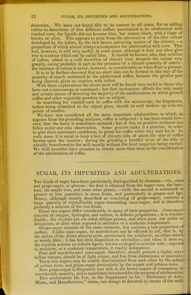 decoction. We have not found this to be correct in all cases, for on adding iodine to decoctions of five different coffees ascertained to be adulterated with roasted corn, the liquids did not become blue, but almost black, with a tinge of brown or olive. This appears to arise from the obscuration of the blue colour developed by the iodine, by the rich brown colouring matter of the chicory —a proportion of which almost always accompanies the adulteration with corn. This test, however, is still very useful, in some cases, although it does not often give rise to a colour which can be called blue. It should be known, also, that solution of iodine, added to a cold decoction of chicory root, deepens the colour very greatly, owing probably in part to the presence of a minute quantity of starch : the increase of colour is never, however, so considerable as when flour is present. It is to be further observed that no exact idea can be formed in this way of the quantity of starch contained in the adulterated coffee, because the greater part being charred, gives no reaction with iodine. With these explanations the above tests will be found very useful to those who have not a microscope at command; but that instrument affords the only ready and certain means of detecting the majority of the adulterations to which ground coffee and other vegetable powders are so subject. In searching for roasted corn in coffee with the microscope, the fragments, before being submitted to the object glass, should be well broken up with the points of needles. We have now considered all the more important adulterations to which, as appears from the preceding analyses, coffee is subjected: it has been stated, how- ever, that the berry is sometimes imitated; but of this no positive evidence has fallen under our own observation. Some grocers make it a practice, in order to give their customers confidence, to grind the coffee while they wait for it. In such cases it is usual to keep a box of chicory nibs of about the size of coffee berries upon the counter; during the grinding a handful or so of the nibs is adroitly transferred to the mill usually without the least suspicion being excited. We shall hereafter have occasion to return more than once to the consideration of the adulteration of coffee. SUGAR, ITS IMPURITIES AND ADULTERATIONS. Two kinds of sugar have been particularly distinguished by chemists — viz., cane and grape sugar, or glucose : the first is obtained from the sugar-cane, the beet- root, the maple tree, and some other plants, — while the second is contained in greater or less quantities in most fruits, and particularly in grapes and^ figs. Honey, although usually described as consisting of grape-sugar, contains a large quantity of crystallisable sugar resembling cane-sugar, and is therefore ' probably a mixture of the two kinds. These two sugars differ considerably in many of their properties. _ Cane-sugar consists of oxygen, hydrogen, and carbon, in definite proportions ; it is crystal- lisable, the crystals are six-sided oblique prisms, and when pure, not prone to deliquesce, or alter when exposed to moisture or a moderate temperature. Grape-sugar consists of the same elements, but contains a less proportion of carbon. Unlike cane-sugar, its manufacture can be effected by art, that is, by the action of the dilute mineral acids, particularly the sulphuric, on either starch or woody fibre ; it has but little disposition to crystallise; and when it does so, the crystals assume no definite figure, but are arranged in acicular tufts; exposed to moisture, or a moderate temperature, it readily deliquesces. Pure and unadulterated cane-sugar, therefore, should present a highly crys- talline texture, should be of light colour, and free from clamminess or moisture. These two sugars may be readily discriminated from each other by the action of certain tests, and grape-sugar particularly by the copper and potassa tests. _ Now grape-sugar is frequently met with in the brown sugars of commerce, in considerable quantity, and is sometimes introduced for the purpose of adulteration. This adulteration Dr. Ure, in the Supplement to his  Dictionary of Arts, Mines, and Manufactures, states, can always be detected by means of the well-