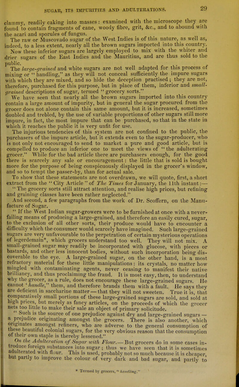 clammy, readily caking into masses: examined with the microscope they are found to contain fragments of cane, woody fibre, grit, &c., and to abound with the acari and sporules of fungus. The raw or Muscovado sugar of the West Indies is of this nature, as well as, indeed, to a less extent, nearly all the brown sugars imported into this country. Now these inferior sugars are largely employed to mix with the whiter and drier sugars of the East Indies and the Mauritius, and are thus sold to the public. The large-grained and white sugars are not well adapted for this process of mixing or  handling, as they will not conceal sufficiently the impure sugars with which they are mixed, and so hide the deception practised ; they are not, therefore, purchased for this purpose, but in place of them, inferior and small- grained descriptions of sugar, termed  grocery sorts. We have seen that nearly all the brown sugars imported into this country contain a large amount of impurity, but in general the sugar procured from the grocer does not alone contain this same amount, but it is increased, sometimes doubled and trebled, by the use of variable proportions of other sugars still more impure, in fact, the most impure that can be purchased, so that in the state in which it reaches the public it is very unfit for use. The injurious tendencies of this system are not confined to the public, the purchasers of the impure article, but it extends even to the sugar-producer, who is not only not encouraged to send to market a pure and good article, but is compelled to produce an inferior one to meet the views of  the adulterating grocer. While for the bad article there are purchasers enough, for the good there is scarcely any sale or encouragement: the little that is sold is bought more for the purpose of being conspicuously displayed in the grocer's window, and so to tempt the passer-by, than for actual sale. To show that these statements are not overdrawn, we will quote, first, a short extract from the  City Article  of The Times for January, the 11th instant:—  The grocery sorts still attract attention, and realise high prices, but refining and graining classes have been rather neglected. And second, a few paragraphs from the work of Dr. Scoffern, on the Manu- facture of Sugar. *| If the West Indian sugar-growers were to be furnished at once with a never- failing means of producing a large-grained, and therefore an easily cured, sugar, to the exclusion of all other sorts, their produce would have to encounter a difficulty which the consumer would scarcely have imagined. Such large-grained sugars are very unfavourable to the perpetration of certain mysterious operations of legerdemain*, which grocers understand too well. They will not mix. A small-grained sugar may readily be incorporated with glucose, with pieces or bastards, and other less innocent bodies, without such incorporation being dis- coverable to the eye. A large-grained sugar, on the other hand, is a most refractory material for these little manipulations: its crystals, no matter how mingled with contaminating agents, never ceasing to manifest their native brilliancy, and thus proclaimmg the fraud. It is most easy, then, to understand why the grocer, as a rule, does not encourage these large-grained sugars. He cannot ' handle;' them, and therefore brands them with a fault. He says they are deficient in saccharine matter — that they will not sweeten. True it is, that comparatively small portions of these large-grained sugars are sold, and sold at nigh prices, but merely as fancy articles, on the proceeds of which the grocer nets too little to make their sale an object of primary solicitude.  Such is the source of one prejudice against dry and large-grained sugars — a prejudice originating amongst the grocers. There is also another, which originates amongst refiners, who are adverse to the general consumption of these beautiful colonial sugars, for the very obvious reason that the consumption ot their own staple is thereby lessened. On the Adulteration of Sugar with Flour. —Bwi grocers do in some cases in- troduce foreign substances into sugar ; thus we have seen that it is sometimes adulterated with flour. This is used, probably not so much because it is cheaper but partly to improve the colour of very dark and bad sugar, and partly to • Termed by grocers,  handling:'' ^