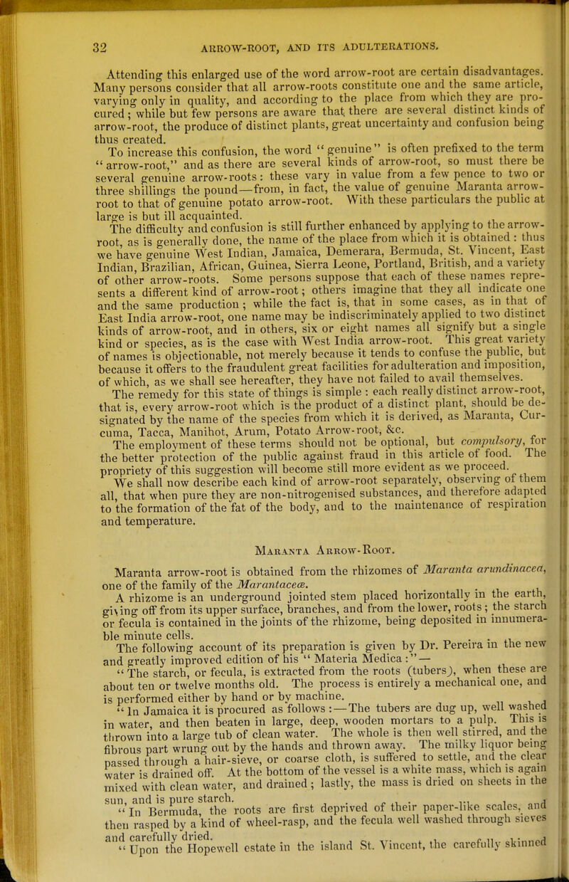 Attending this enlarged use of the word arrow-root are certain disadvantages. Many persons consider that all arrow-roots constitute one and the same article, varying only in quality, and according to the place from which they are pro- cured ; while but few persons are aware that there are several distinct kinds of arrow-root, the produce of distinct plants, great uncertainty and confusion being thus Cl*GcltGCl To increase this confusion, the word genuine is often prefixed to the term  arrow-root, and as there are several kinds of arrow-root, so must there be several genuine arrow-roots: these vary in value from a few pence to two or three shillings the pound—from, in fact, the value of genuine Maranta arrow- root to that of genuine potato arrow-root. With these particulars the public at large is but ill acquainted. , . , The difficulty and confusion is still further enhanced by applying to the arrow- root, as is generally done, the name of the place from which it is obtained : thus we have genuine West Indian, Jamaica, Demerara, Bermuda, St. Vincent, East Indian, Brazilian, African, Guinea, Sierra Leone, Portland, British, and a variety of other arrow-roots. Some persons suppose that each of these names repre- sents a different kind of arrow-root; others imagine that they all indicate one and the same production; while the fact is, that in some cases, as in that of East India arrow-root, one name may be indiscriminately applied to two distinct kinds of arrow-root, and in others, six or eight names all signify but a single kind or species, as is the case with West India arrow-root. This great variety of names is objectionable, not merely because it tends to confuse the public, but because it offers to the fraudulent great facilities for adulteration and imposition, of which, as we shall see hereafter, they have not failed to avail themselves. The remedy for this state of things is simple : each really distinct arrow-root, that is, every arrow-root which is the product of a distinct plant, should be^de- signated by the name of the species from which it is derived, as Maranta, Cur- cuma, Tacca, Manihot, Arum, Potato Arrow-root, &c. The employment of these terms should not be optional, but compulsory/, tor the better protection of the public against fraud in this article of food. The propriety of this suggestion will become still more evident as we proceed. We shall now describe each kind of arrow-root separately, observing of them all that when pure they are non-nitrogenised substances, and therefore adapted to the formation of the fat of the body, and to the maintenance of respiration ^ and temperature. Maranta Arrow-Root. ( Maranta arrow-root is obtained from the rhizomes of Maranta arundinacea, one of the family of the ilfaran^acece. n • i, iu A rhizome is an underground jointed stem placed horizontally m the earth, giving off from its upper surface, branches, and from the lower, roots; the starch or fecula is contained in the joints of the rhizome, being deposited in innumera- ble minute cells. ^ ■ • ti. The following account of its preparation is given by Dr. Pereira in the new and greatly improved edition of his  Materia Medica : — The starch, or fecula, is extracted from the roots (tubersj), when these are about ten or twelve months old. The process is entirely a mechanical one, and is performed either by hand or by machine. •,, , j In Jamaica it is procured as follows -. — The tubers are dug up, well washed in water, and then beaten in large, deep, wooden mortars to a pulp. This is thrown into a large tub of clean water. The whole is then well stirred, and the fibrous part wrung out by the hands and thrown away. The milky liquor being nassed through a hair-sieve, or coarse cloth, is suffered to settle, and the clear water is drained off. At the bottom of the vessel is a white mass, which is again mixed with clean water, and drained ; lastly, the mass is dried on sheets in the sun, and is pure starch. , . j j? xi, ■ ^•^ i„c o,-.,!  In Bermuda, the roots are first deprived of their paper-like scales, and then rasped by a kind of wheel-rasp, and the fecula well washed through sieves  Upon^K^^^^^ estate in the island St. Vincent, the carefully skinned