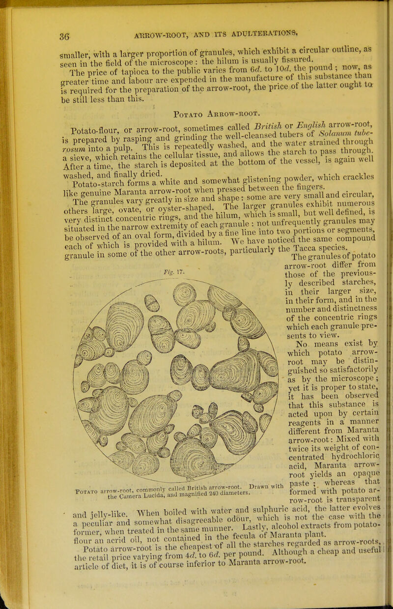 Fis. 17. smaller, with a larger proportion of granules, which exhibit a circulai outline, as seen in the field of the microscope : the hilura is usually fissured. The pHce of tapioca to the public varies from M. to lOd the pound ; now as gr Jat rUme and fabour are ex^nded in the n-nufacture of this su^^^^^^^^^^^ is required for the preparation of the arrow-root, the price of the latter ought ta be still less than this. Potato Arrow-boot. ™^;;LVr^*hK'fwhite »d ^<>-'^-^^^f-^:^sr!:^j^''''' ^^^^ like genuine Mavanta a^^-oot wh«j P-;-!! ^''^^^^^^Vi^Bry^^^^^^^^^ circular, The granules vary greatly ms>ze and ^h^P^- exhibit numerous others large, ovate, or °y='f-^,l^^P,?fA;^^^^^ ^^^^ f/small, but well defined, is very distinct concentric nngs. id hil™j^ w^n ■ ^^^^,^3 Sot14-ed*ra=|fq^g^^^^ ^ t^I^:^^, P—-ly Tacca^.^^ arrows-root differ from those of the previous- ly described starches, in their larger size, in their form, and in the number and distinctness of the concentric rings which each granule pre- sents to view. No means exist by which potato arrow- root may be distin- guished so satisfactorily as by the microscope ; yet it is proper to state, it has been observed that this substance is acted upon by certain reagents in a manner different from Maranta arrow-root: Mixed with twice its weight of con- centrated hydrochloric acid, Maranta arrow- root yields an opaque paste ; whereas that formed' with potato ar- row-root is transparent 1 • 11 Whpn boiled with water and sulphuric acid, the latter evolves and .lelly-like  ^J''^-^ J^„hle odour, which is not the case with the a peculiar and alcohol extracts from potato- former, when treated m the same muimei • ^',. , i f flour a; acrid oil, not contamed in the fe^^^^^ Potato arrow-root is the cheapest ^of all ^^^^^^f I'^^^^Ta cheap and useful iho retail nrice varying from 4r/. to ba. pei pouim. ^.i-iiw ^ r artiile of dll it isVcourse inferior to Maranta arrow-root.