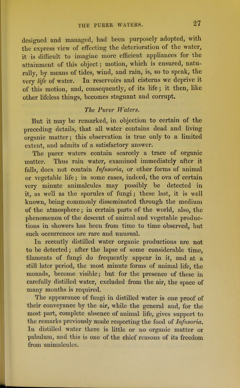 THE PUREE, WATERS. designed and managed, had been purposely adopted, with the express view of effecting the deterioration of the water, it is difficult to imagine more efficient appliances for the attainment of this object; motion, which is ensured, natu- rally, by means of tides, wind, and rain, is, so to speak, the very life of water. In reservoirs and cisterns we deprive it of this motion, and, consequently, of its life; it then, like other lifeless things, becomes stagnant and corrupt. The Purer Waters. But it may be remarked, in objection to certain of the preceding details, that all water contains dead and living organic matter; this observation is true only to a limited extent, and admits of a satisfactory answer. The purer waters contain scarcely a trace of organic matter. Thus rain water, examined immediately after it falls, does not contain Infusoria, or other forms of animal or vegetable life; in some cases, indeed, the ova of certain very minute animalcules may possibly be detected in it, as well as the sporules of fungi; these last, it is well known, being commonly disseminated through the medium of the atmosphere; in certain parts of the world, also, the phenomenon of the descent of animal and vegetable produc- tions in showers has been from time to time observed, but such occurrences are rare and unusual. In recently distilled water organic productions are not to be detected; after the lapse of some considerable time, filaments of fungi do frequently appear in it, and at a still later period, the most minute forms of animal life, the monads, become visible; but for the presence of these in carefully distilled water, excluded from the air, the space of many months is required. The appearance of fungi in distilled water is one proof of their conveyance by the air, while the general and, for the most part, complete absence of animal life, gives support to the remarks previously made respecting the food of Infusoria* In distilled water there is little or no organic matter or pabulum, and this is one of the chief reasons of its freedom from animalcules.