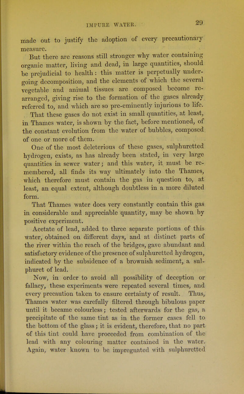 made out to justify the adoption of every precautionary measure. But there are reasons still stronger why water containing organic matter, living and dead, in large quantities, should be prejudicial to health : this matter is perpetually under- going decomposition, and the elements of which the several vegetable and animal tissues are composed become re- arranged, giving rise to the formation of the gases already referred to, and which are so pre-eminently injurious to life. That these gases do not exist in small quantities, at least, in Thames water, is shown by the fact, before mentioned, of the constant evolution from the water of bubbles, composed, of one or more of them. One of the most deleterious of these gases, sulphuretted hydrogen, exists, as has already been stated, in very large quantities in sewer water; and this water, it must be re- membered, all finds its way ultimately into the Thames, which therefore must contain the gas in question to, at least, an equal extent, although doubtless in a more diluted form. That Thames water does very constantly contain this gas in considerable and appreciable quantity, may be shown by positive experiment. Acetate of lead, added to three separate portions of this water, obtained on different days, and at distinct parts of the river within the reach of the bridges, gave abundant and satisfactory evidence of the presence of sulphuretted hydrogen, indicated by the subsidence of a brownish sediment, a sul- phur et of lead. Now, in order to avoid all possibility of deception or fallacy, these experiments were repeated several times, and every precaution taken to ensure certainty of result. Thus, Thames water was carefully filtered through bibulous paper until it became colourless; tested afterwards for the gas, a precipitate of the same tint as in the former cases fell to the bottom of the glass 3 it is evident, therefore, that no part of this tint could have proceeded from combination of the lead with any colouring matter contained in the water. Again, water known to be impregnated with sulphuretted