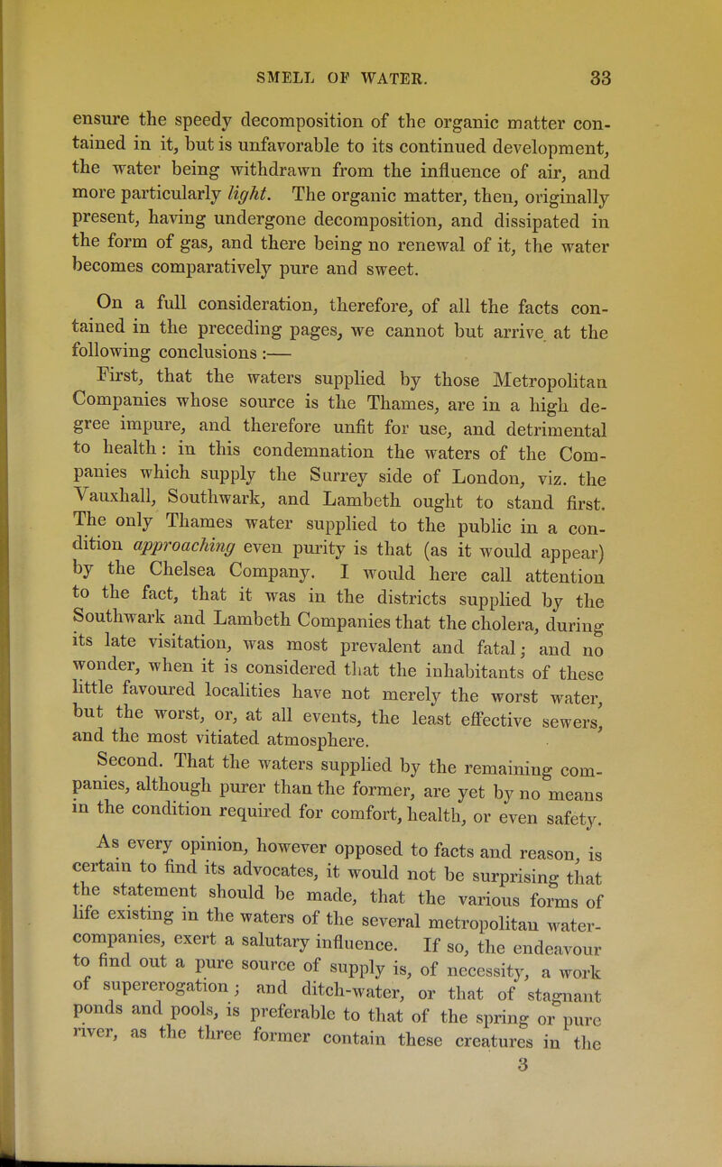 ensure the speedy decomposition of the organic matter con- tained in it, but is unfavorable to its continued development, the water being vrithdrawn from the influence of air, and more particularly light. The organic matter, then, originally present, having undergone decomposition, and dissipated in the form of gas, and there being no renewal of it, the water becomes comparatively pure and sweet. On a full consideration, therefore, of all the facts con- tained in the preceding pages, we cannot but arrive at the following conclusions:— First, that the waters supplied by those Metropolitan Companies whose source is the Thames, are in a high de- gree impure, and therefore unfit for use, and detrimental to health: in this condemnation the waters of the Com- panies which supply the Surrey side of London, viz. the Vauxhall, Southwark, and Lambeth ought to stand first. The only Thames water supplied to the public in a con- dition approaching even purity is that (as it would appear) by the Chelsea Company. I would here call attention to the fact, that it was in the districts supplied by the Southwark and Lambeth Companies that the cholera, during Its late visitation, was most prevalent and fatal; and no wonder, when it is considered that the inhabitants of these little favoured localities have not merely the worst water, but the worst, or, at all events, the least eflPective sewers^ and the most vitiated atmosphere. ' Second. That the waters suppHed by the remaining com- panies, although purer than the former, are yet by no means in the condition required for comfort, health, or even safety. As every opinion, however opposed to facts and reason is certain to find its advocates, it would not be surprising that the statement should be made, that the various forms of hfe existmg in the waters of the several metropolitan water- companies, exert a salutary influence. If so, the endeavour to find out a pure source of supply is, of necessity, a work of supererogation; and ditch-water, or that of stagnant ponds and pools, is preferable to that of the spring or pure river, as the three former contain these creatures in the 3