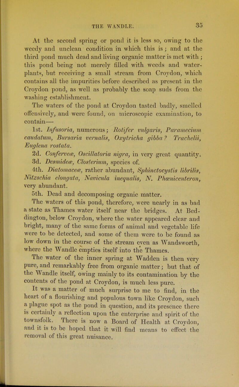 At the second spring or pond it is less so, owing to the weedy and unclean condition in which this is; and at the third pond much dead and living organic matter is met with; this pond being not merely filled with weeds and water- plants, hut receiving a small stream from Croydon, which contains all the impurities before described as present in the Croydon pond, as well as probably the soap suds from the washing establishment. The waters of the pond at Croydon tasted badly, smelled offensively, and were found, on microscopic examination, to contain— 1st. Infusoria, numerous; Rotifer vulgaris, Paramecium caudatum, Bursaria vernalis, Oxytricha gibba ? Trachelii, Euglena rostata. 2d. Conferve<2, Oscillatoria nigra, in very great quantity. 3d. Desmidece, Closterium, species of. 4th. DiatomacecB, rather abundant, Sphinctocystis librilis, Nitzschia elongata, Navicula inequalis, N. Phoenicenteronj very abundant. 5th. Dead and decomposing organic matter. The waters of this pond, therefore, were nearly in as bad a state as Thames water itself near the bridges. At Bed- dington, below Croydon, where the water appeared clear and bright, many of the same forms of animal and vegetable life were to be detected, and some of them were to be found as low down in the course of the stream even as Wandsworth, where the Wandle empties itself into the Thames. The water of the inner spring at Wadden is then very pure, and remarkably free from organic matter; but that of the Wandle itself, owing mainly to its contamination by the contents of the pond at Croydon, is much less pure. It was a matter of much surprise to me to find, in the heart of a flourishing and populous town like Croydon, such a plague spot as the pond in question, and its presence there is certainly a reflection upon the enterprise and spirit of the townsfolk. There is now a Board of Health at Croydon, and it is to be hoped that it will find means to eff'ect the removal of this great nuisance.