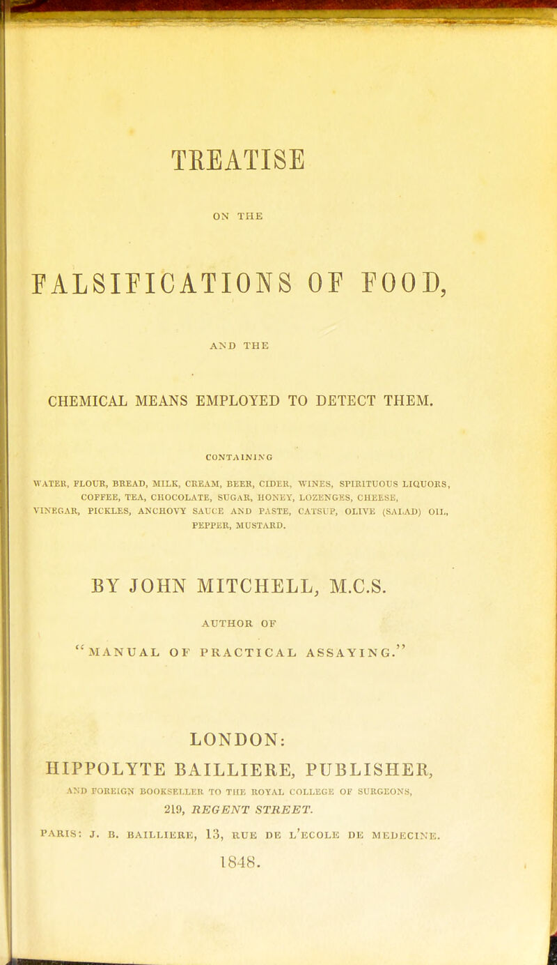 TREATISE ON THE FALSIFICATIONS OE FOOD, AND THE CHEMICAL MEANS EMPLOYED TO DETECT THEM. CONTAINING WATER, FLOUR, BREAD, MILK, CREAM, BEEK, CIDER, WINES, SPIRITUOUS LIQUORS, COFFEE, TEA, CHOCOLATE, SUGAR, HONEY, LOZENGES, CHEESE, VINEGAR, PICKLES, ANCHOVY SAUCE AND PASTE, CATSUP, OLIVE (SALAD) OIL, PEPPER, MUSTARD. BY JOHN MITCHELL, M.C.S. AUTHOR OF manual of practical assaying. LONDON: HIPPOLYTE BAILLIERE, PUBLISHER, AND FOREIGN BOOKSELLER TO THE ROYAL COLLEGE OF SURGEONS, 219, REGENT STREET. PARIS: J. B. BAILLIERE, 13, RUE DE l'eCOLE DE MEUECINE. 1848.