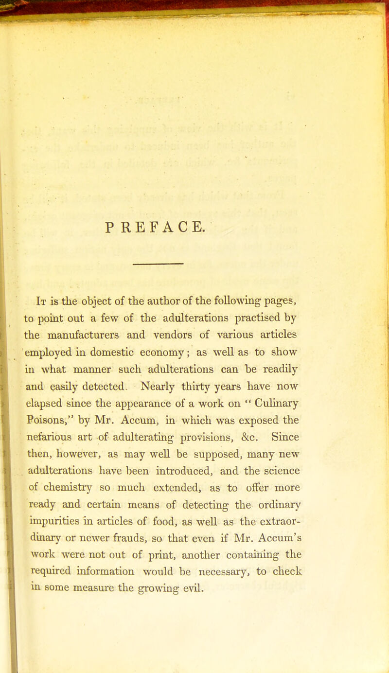 PREFACE. It is the object of the author of the following pages, to point out a few of the adulterations practised by the manufacturers and vendors of various articles employed in domestic economy; as well as to show in what manner such adulterations can be readily and easily detected. Nearly thirty years have now elapsed since the appearance of a work on  Culinary Poisons, by Mr. Accum, in which was exposed the nefarious art of adulterating provisions, &c. Since then, however, as may well be supposed, many new adulterations have been introduced, and the science of chemistry so much extended, as to offer more ready and certain means of detecting the ordinary impurities in articles of food, as well as the extraor- dinary or newer frauds, so that even if Mr. Accum's work were not out of print, another containing the required information would be necessary, to check in some measure the growing evil.