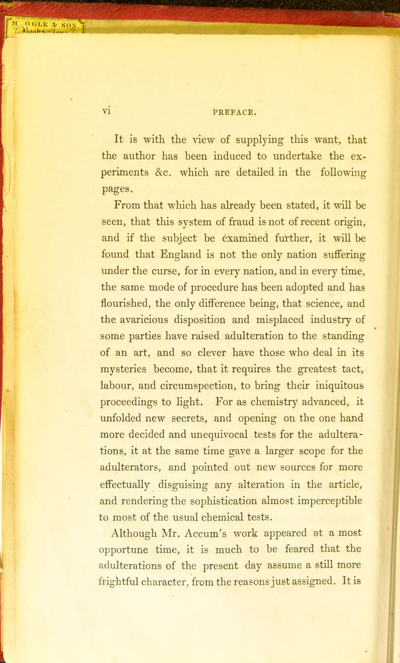 It is with the view of supplying this want, that the author has been induced to undertake the ex- periments &c. which are detailed in the following pages. From that which has already been stated, it will be seen, that this system of fraud is not of recent origin, and if the subject be examined further, it will be found that England is not the only nation suffering under the curse, for in every nation, and in every time, the same mode of procedure has been adopted and has flourished, the only difference being, that science, and the avaricious disposition and misplaced industry of some parties have raised adulteration to the standing of an art, and so clever have those who deal in its mysteries become, that it requires the greatest tact, labour, and circumspection, to bring their iniquitous proceedings to light. For as chemistry advanced, it unfolded new secrets, and opening on the one hand more decided and unequivocal tests for the adultera- tions, it at the same time gave a larger scope for the adulterators, and pointed out new sources for more effectually disguising any alteration in the article, and rendering the sophistication almost imperceptible to most of the usual chemical tests. Although Mr. Accum's work appeared at a most opportune time, it is much to be feared that the adulterations of the present day assume a still more frightful character, from the reasons just assigned. It is