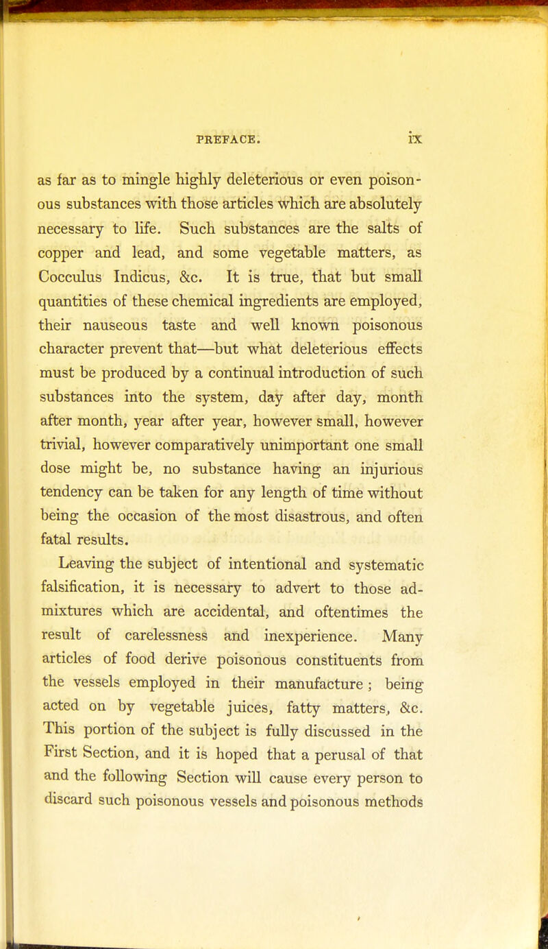 as far as to mingle highly deleterious or even poison- ous substances with those articles which are absolutely- necessary to life. Such substances are the salts of copper and lead, and some vegetable matters, as Cocculus Indicus, &c. It is true, that but small quantities of these chemical ingredients are employed, their nauseous taste and well known poisonous character prevent that—but what deleterious effects must be produced by a continual introduction of such substances into the system, day after day, month after month, year after year, however small, however trivial, however comparatively unimportant one small dose might be, no substance having an injurious tendency can be taken for any length of time without being the occasion of the most disastrous, and often fatal results. Leaving the subject of intentional and systematic falsification, it is necessary to advert to those ad- mixtures which are accidental, and oftentimes the result of carelessness and inexperience. Many articles of food derive poisonous constituents from the vessels employed in their manufacture ; being acted on by vegetable juices, fatty matters, &c. This portion of the subject is fully discussed in the First Section, and it is hoped that a perusal of that and the following Section will cause every person to discard such poisonous vessels and poisonous methods